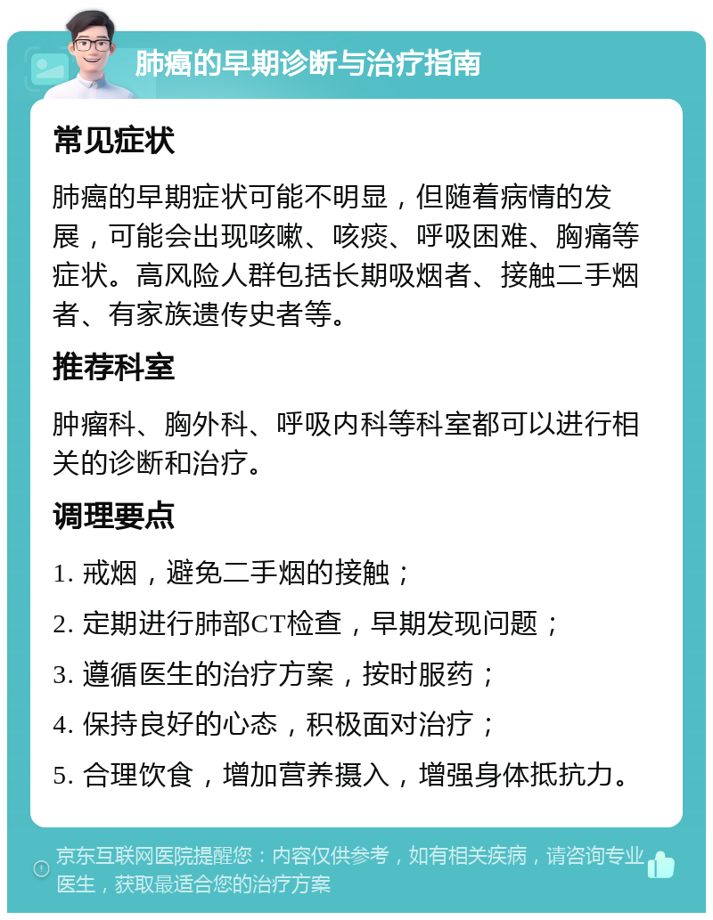 肺癌的早期诊断与治疗指南 常见症状 肺癌的早期症状可能不明显，但随着病情的发展，可能会出现咳嗽、咳痰、呼吸困难、胸痛等症状。高风险人群包括长期吸烟者、接触二手烟者、有家族遗传史者等。 推荐科室 肿瘤科、胸外科、呼吸内科等科室都可以进行相关的诊断和治疗。 调理要点 1. 戒烟，避免二手烟的接触； 2. 定期进行肺部CT检查，早期发现问题； 3. 遵循医生的治疗方案，按时服药； 4. 保持良好的心态，积极面对治疗； 5. 合理饮食，增加营养摄入，增强身体抵抗力。