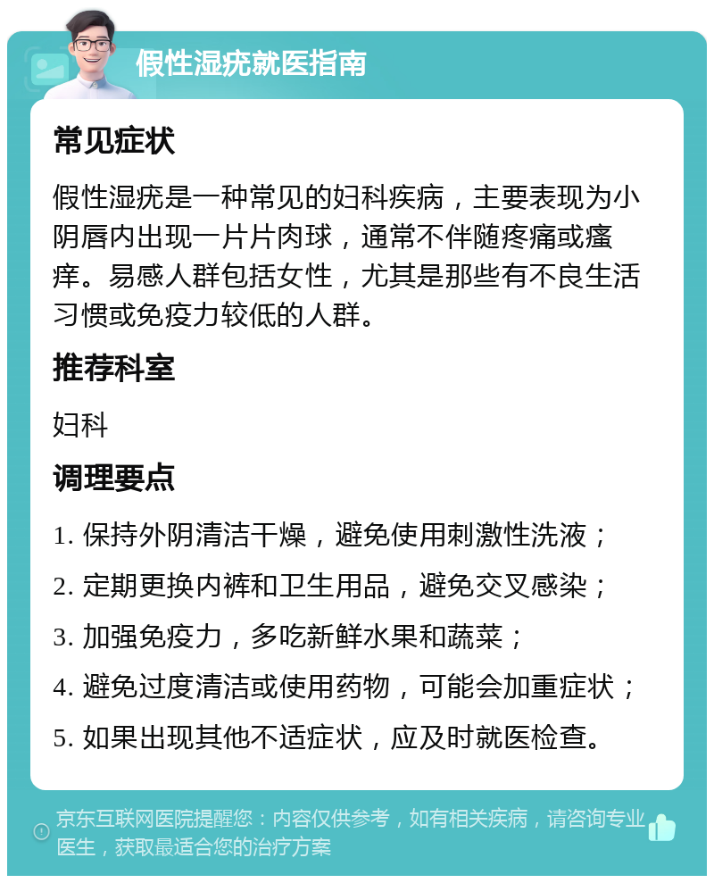 假性湿疣就医指南 常见症状 假性湿疣是一种常见的妇科疾病，主要表现为小阴唇内出现一片片肉球，通常不伴随疼痛或瘙痒。易感人群包括女性，尤其是那些有不良生活习惯或免疫力较低的人群。 推荐科室 妇科 调理要点 1. 保持外阴清洁干燥，避免使用刺激性洗液； 2. 定期更换内裤和卫生用品，避免交叉感染； 3. 加强免疫力，多吃新鲜水果和蔬菜； 4. 避免过度清洁或使用药物，可能会加重症状； 5. 如果出现其他不适症状，应及时就医检查。