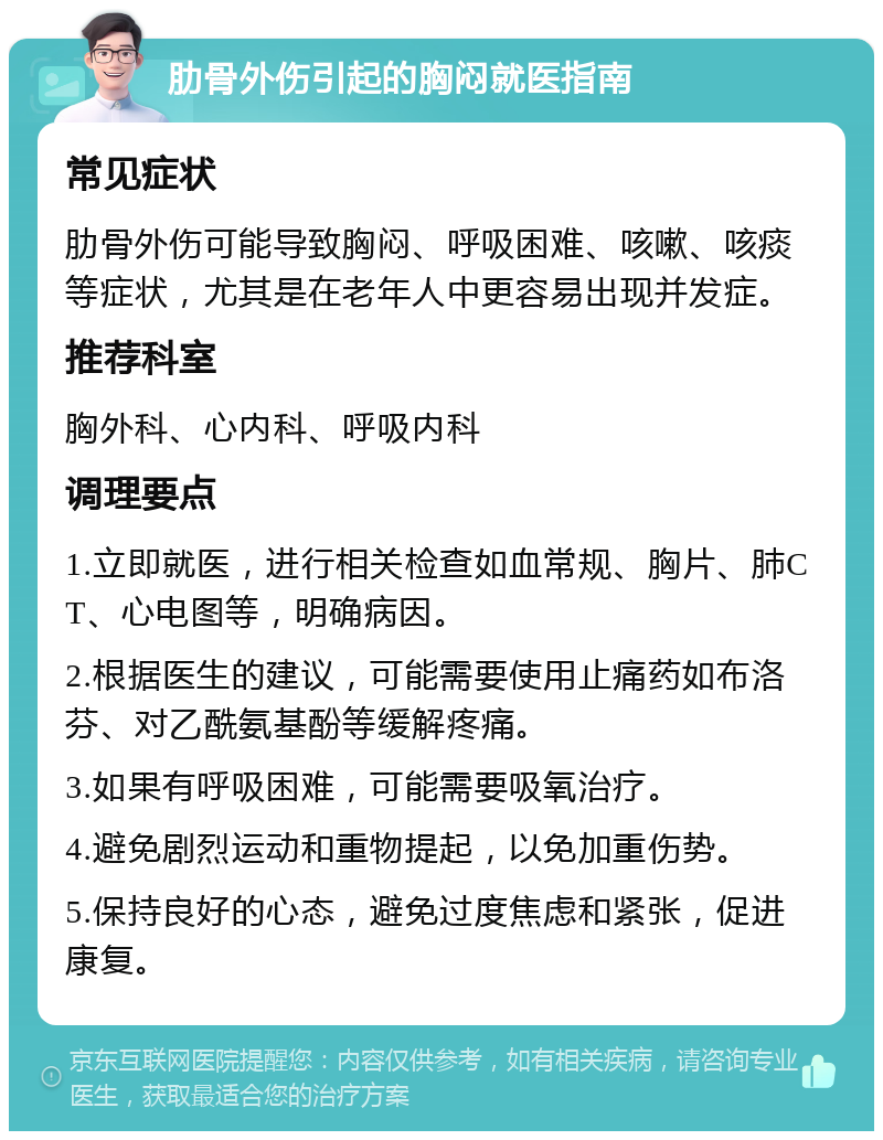 肋骨外伤引起的胸闷就医指南 常见症状 肋骨外伤可能导致胸闷、呼吸困难、咳嗽、咳痰等症状，尤其是在老年人中更容易出现并发症。 推荐科室 胸外科、心内科、呼吸内科 调理要点 1.立即就医，进行相关检查如血常规、胸片、肺CT、心电图等，明确病因。 2.根据医生的建议，可能需要使用止痛药如布洛芬、对乙酰氨基酚等缓解疼痛。 3.如果有呼吸困难，可能需要吸氧治疗。 4.避免剧烈运动和重物提起，以免加重伤势。 5.保持良好的心态，避免过度焦虑和紧张，促进康复。