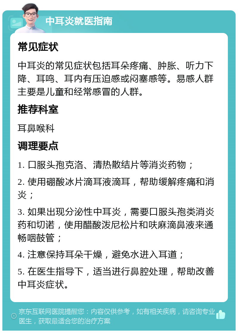 中耳炎就医指南 常见症状 中耳炎的常见症状包括耳朵疼痛、肿胀、听力下降、耳鸣、耳内有压迫感或闷塞感等。易感人群主要是儿童和经常感冒的人群。 推荐科室 耳鼻喉科 调理要点 1. 口服头孢克洛、清热散结片等消炎药物； 2. 使用硼酸冰片滴耳液滴耳，帮助缓解疼痛和消炎； 3. 如果出现分泌性中耳炎，需要口服头孢类消炎药和切诺，使用醋酸泼尼松片和呋麻滴鼻液来通畅咽鼓管； 4. 注意保持耳朵干燥，避免水进入耳道； 5. 在医生指导下，适当进行鼻腔处理，帮助改善中耳炎症状。