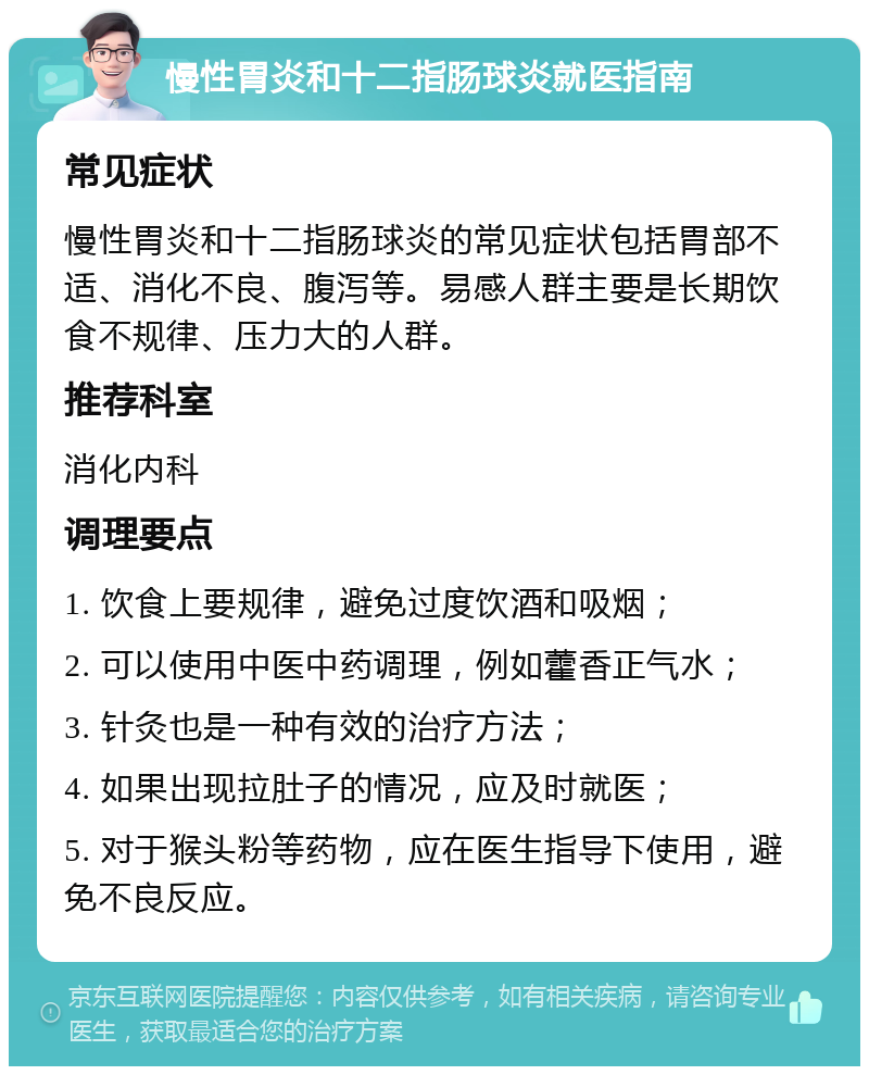 慢性胃炎和十二指肠球炎就医指南 常见症状 慢性胃炎和十二指肠球炎的常见症状包括胃部不适、消化不良、腹泻等。易感人群主要是长期饮食不规律、压力大的人群。 推荐科室 消化内科 调理要点 1. 饮食上要规律，避免过度饮酒和吸烟； 2. 可以使用中医中药调理，例如藿香正气水； 3. 针灸也是一种有效的治疗方法； 4. 如果出现拉肚子的情况，应及时就医； 5. 对于猴头粉等药物，应在医生指导下使用，避免不良反应。