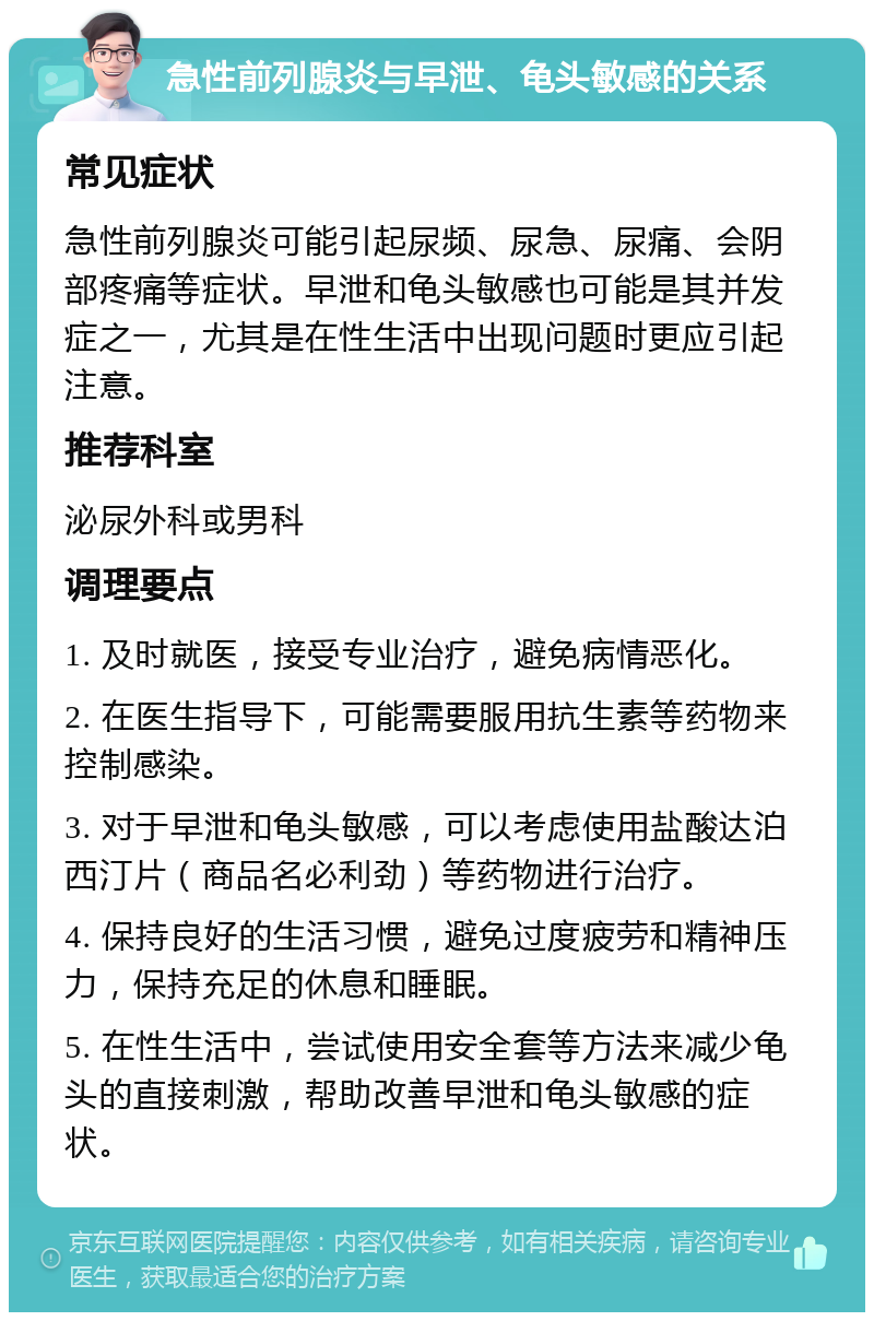 急性前列腺炎与早泄、龟头敏感的关系 常见症状 急性前列腺炎可能引起尿频、尿急、尿痛、会阴部疼痛等症状。早泄和龟头敏感也可能是其并发症之一，尤其是在性生活中出现问题时更应引起注意。 推荐科室 泌尿外科或男科 调理要点 1. 及时就医，接受专业治疗，避免病情恶化。 2. 在医生指导下，可能需要服用抗生素等药物来控制感染。 3. 对于早泄和龟头敏感，可以考虑使用盐酸达泊西汀片（商品名必利劲）等药物进行治疗。 4. 保持良好的生活习惯，避免过度疲劳和精神压力，保持充足的休息和睡眠。 5. 在性生活中，尝试使用安全套等方法来减少龟头的直接刺激，帮助改善早泄和龟头敏感的症状。