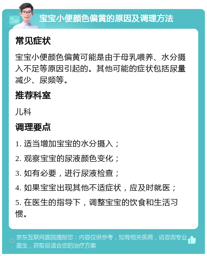 宝宝小便颜色偏黄的原因及调理方法 常见症状 宝宝小便颜色偏黄可能是由于母乳喂养、水分摄入不足等原因引起的。其他可能的症状包括尿量减少、尿频等。 推荐科室 儿科 调理要点 1. 适当增加宝宝的水分摄入； 2. 观察宝宝的尿液颜色变化； 3. 如有必要，进行尿液检查； 4. 如果宝宝出现其他不适症状，应及时就医； 5. 在医生的指导下，调整宝宝的饮食和生活习惯。