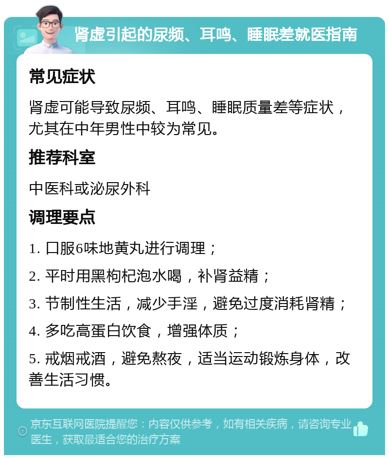 肾虚引起的尿频、耳鸣、睡眠差就医指南 常见症状 肾虚可能导致尿频、耳鸣、睡眠质量差等症状，尤其在中年男性中较为常见。 推荐科室 中医科或泌尿外科 调理要点 1. 口服6味地黄丸进行调理； 2. 平时用黑枸杞泡水喝，补肾益精； 3. 节制性生活，减少手淫，避免过度消耗肾精； 4. 多吃高蛋白饮食，增强体质； 5. 戒烟戒酒，避免熬夜，适当运动锻炼身体，改善生活习惯。