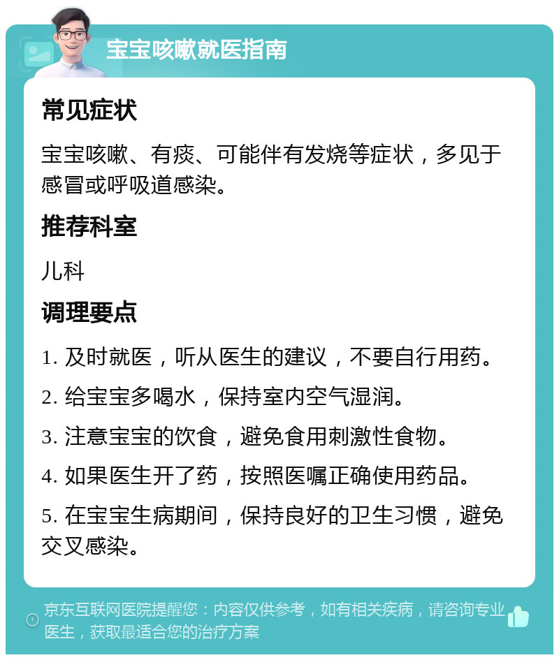 宝宝咳嗽就医指南 常见症状 宝宝咳嗽、有痰、可能伴有发烧等症状，多见于感冒或呼吸道感染。 推荐科室 儿科 调理要点 1. 及时就医，听从医生的建议，不要自行用药。 2. 给宝宝多喝水，保持室内空气湿润。 3. 注意宝宝的饮食，避免食用刺激性食物。 4. 如果医生开了药，按照医嘱正确使用药品。 5. 在宝宝生病期间，保持良好的卫生习惯，避免交叉感染。