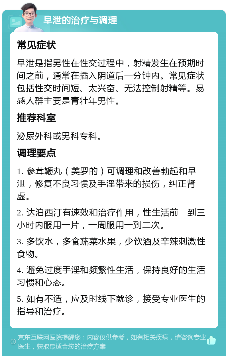 早泄的治疗与调理 常见症状 早泄是指男性在性交过程中，射精发生在预期时间之前，通常在插入阴道后一分钟内。常见症状包括性交时间短、太兴奋、无法控制射精等。易感人群主要是青壮年男性。 推荐科室 泌尿外科或男科专科。 调理要点 1. 参茸鞭丸（美罗的）可调理和改善勃起和早泄，修复不良习惯及手淫带来的损伤，纠正肾虚。 2. 达泊西汀有速效和治疗作用，性生活前一到三小时内服用一片，一周服用一到二次。 3. 多饮水，多食蔬菜水果，少饮酒及辛辣刺激性食物。 4. 避免过度手淫和频繁性生活，保持良好的生活习惯和心态。 5. 如有不适，应及时线下就诊，接受专业医生的指导和治疗。