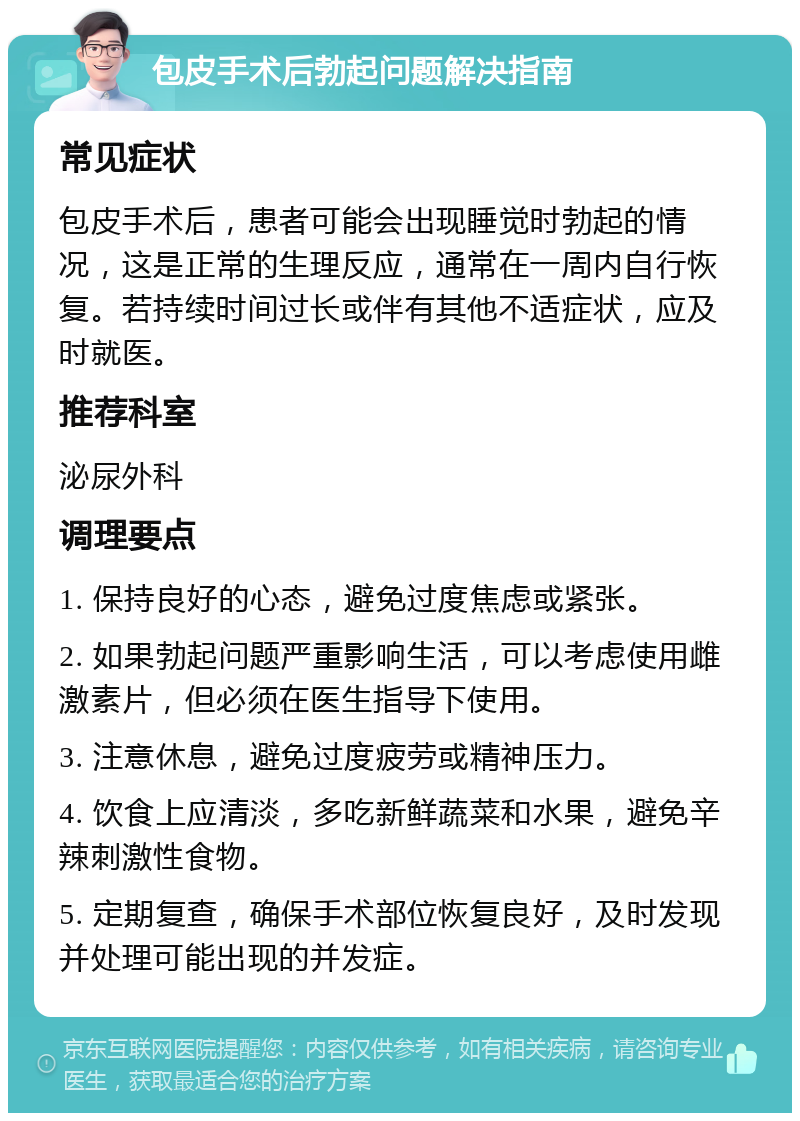 包皮手术后勃起问题解决指南 常见症状 包皮手术后，患者可能会出现睡觉时勃起的情况，这是正常的生理反应，通常在一周内自行恢复。若持续时间过长或伴有其他不适症状，应及时就医。 推荐科室 泌尿外科 调理要点 1. 保持良好的心态，避免过度焦虑或紧张。 2. 如果勃起问题严重影响生活，可以考虑使用雌激素片，但必须在医生指导下使用。 3. 注意休息，避免过度疲劳或精神压力。 4. 饮食上应清淡，多吃新鲜蔬菜和水果，避免辛辣刺激性食物。 5. 定期复查，确保手术部位恢复良好，及时发现并处理可能出现的并发症。