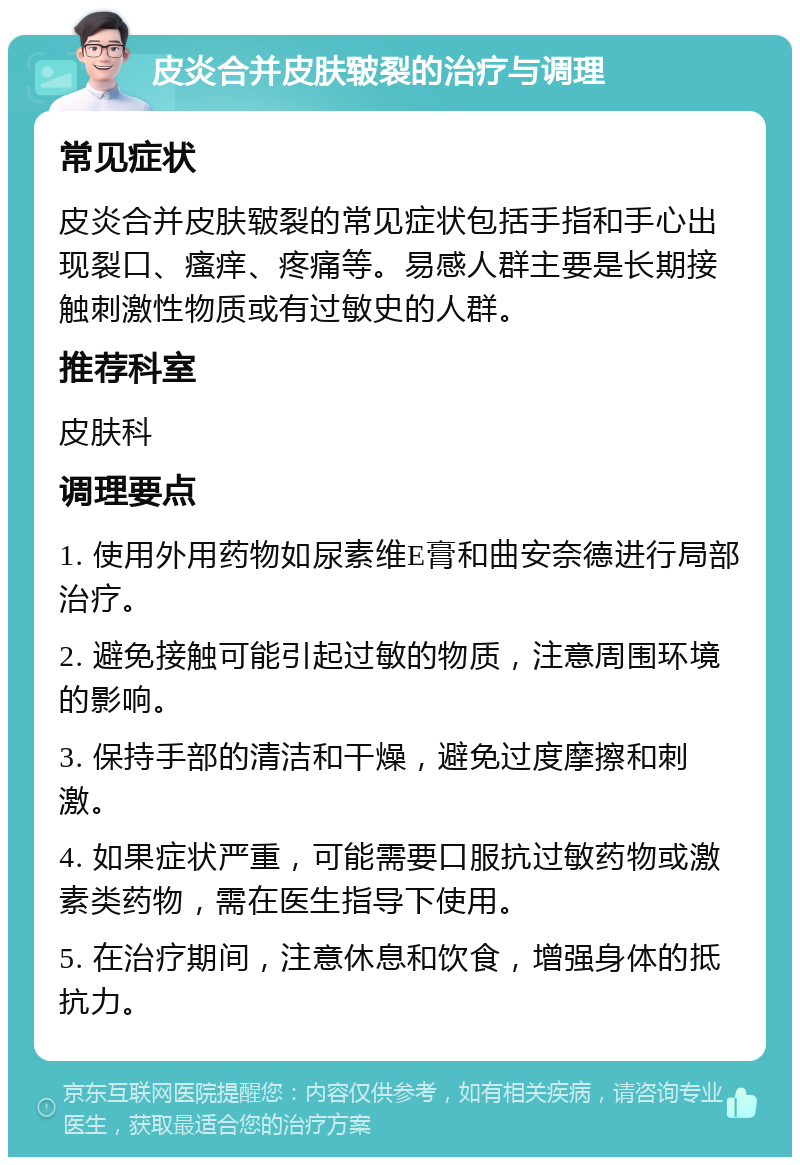 皮炎合并皮肤皲裂的治疗与调理 常见症状 皮炎合并皮肤皲裂的常见症状包括手指和手心出现裂口、瘙痒、疼痛等。易感人群主要是长期接触刺激性物质或有过敏史的人群。 推荐科室 皮肤科 调理要点 1. 使用外用药物如尿素维E膏和曲安奈德进行局部治疗。 2. 避免接触可能引起过敏的物质，注意周围环境的影响。 3. 保持手部的清洁和干燥，避免过度摩擦和刺激。 4. 如果症状严重，可能需要口服抗过敏药物或激素类药物，需在医生指导下使用。 5. 在治疗期间，注意休息和饮食，增强身体的抵抗力。