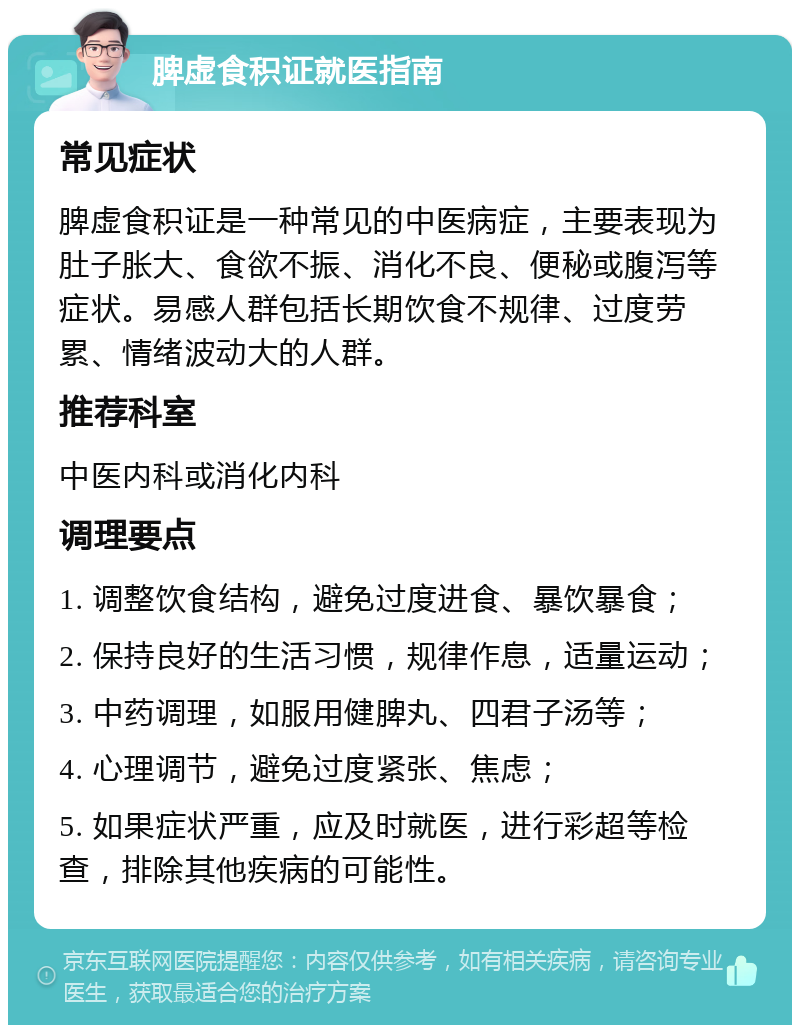 脾虚食积证就医指南 常见症状 脾虚食积证是一种常见的中医病症，主要表现为肚子胀大、食欲不振、消化不良、便秘或腹泻等症状。易感人群包括长期饮食不规律、过度劳累、情绪波动大的人群。 推荐科室 中医内科或消化内科 调理要点 1. 调整饮食结构，避免过度进食、暴饮暴食； 2. 保持良好的生活习惯，规律作息，适量运动； 3. 中药调理，如服用健脾丸、四君子汤等； 4. 心理调节，避免过度紧张、焦虑； 5. 如果症状严重，应及时就医，进行彩超等检查，排除其他疾病的可能性。