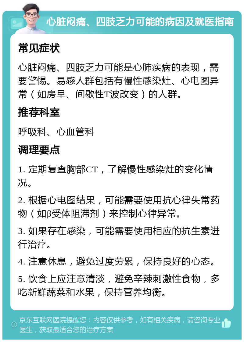 心脏闷痛、四肢乏力可能的病因及就医指南 常见症状 心脏闷痛、四肢乏力可能是心肺疾病的表现，需要警惕。易感人群包括有慢性感染灶、心电图异常（如房早、间歇性T波改变）的人群。 推荐科室 呼吸科、心血管科 调理要点 1. 定期复查胸部CT，了解慢性感染灶的变化情况。 2. 根据心电图结果，可能需要使用抗心律失常药物（如β受体阻滞剂）来控制心律异常。 3. 如果存在感染，可能需要使用相应的抗生素进行治疗。 4. 注意休息，避免过度劳累，保持良好的心态。 5. 饮食上应注意清淡，避免辛辣刺激性食物，多吃新鲜蔬菜和水果，保持营养均衡。