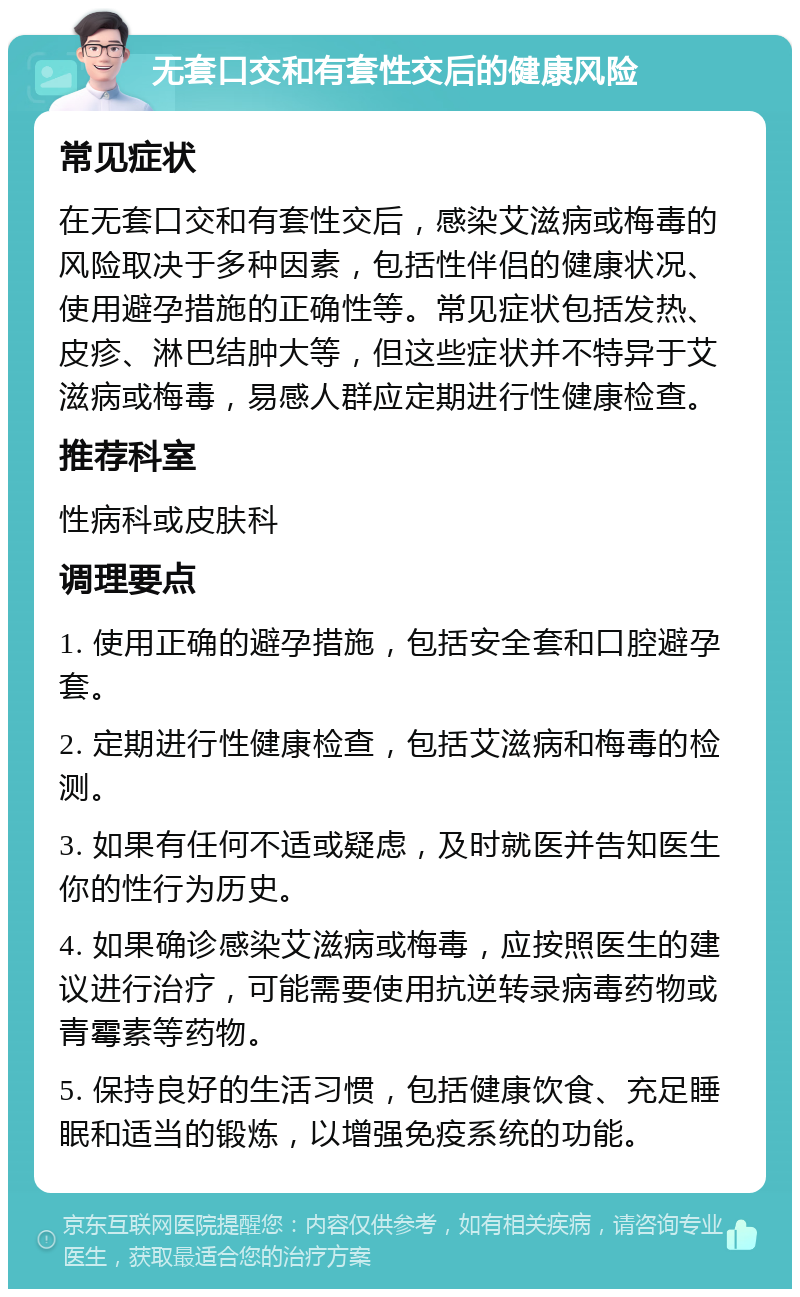 无套口交和有套性交后的健康风险 常见症状 在无套口交和有套性交后，感染艾滋病或梅毒的风险取决于多种因素，包括性伴侣的健康状况、使用避孕措施的正确性等。常见症状包括发热、皮疹、淋巴结肿大等，但这些症状并不特异于艾滋病或梅毒，易感人群应定期进行性健康检查。 推荐科室 性病科或皮肤科 调理要点 1. 使用正确的避孕措施，包括安全套和口腔避孕套。 2. 定期进行性健康检查，包括艾滋病和梅毒的检测。 3. 如果有任何不适或疑虑，及时就医并告知医生你的性行为历史。 4. 如果确诊感染艾滋病或梅毒，应按照医生的建议进行治疗，可能需要使用抗逆转录病毒药物或青霉素等药物。 5. 保持良好的生活习惯，包括健康饮食、充足睡眠和适当的锻炼，以增强免疫系统的功能。