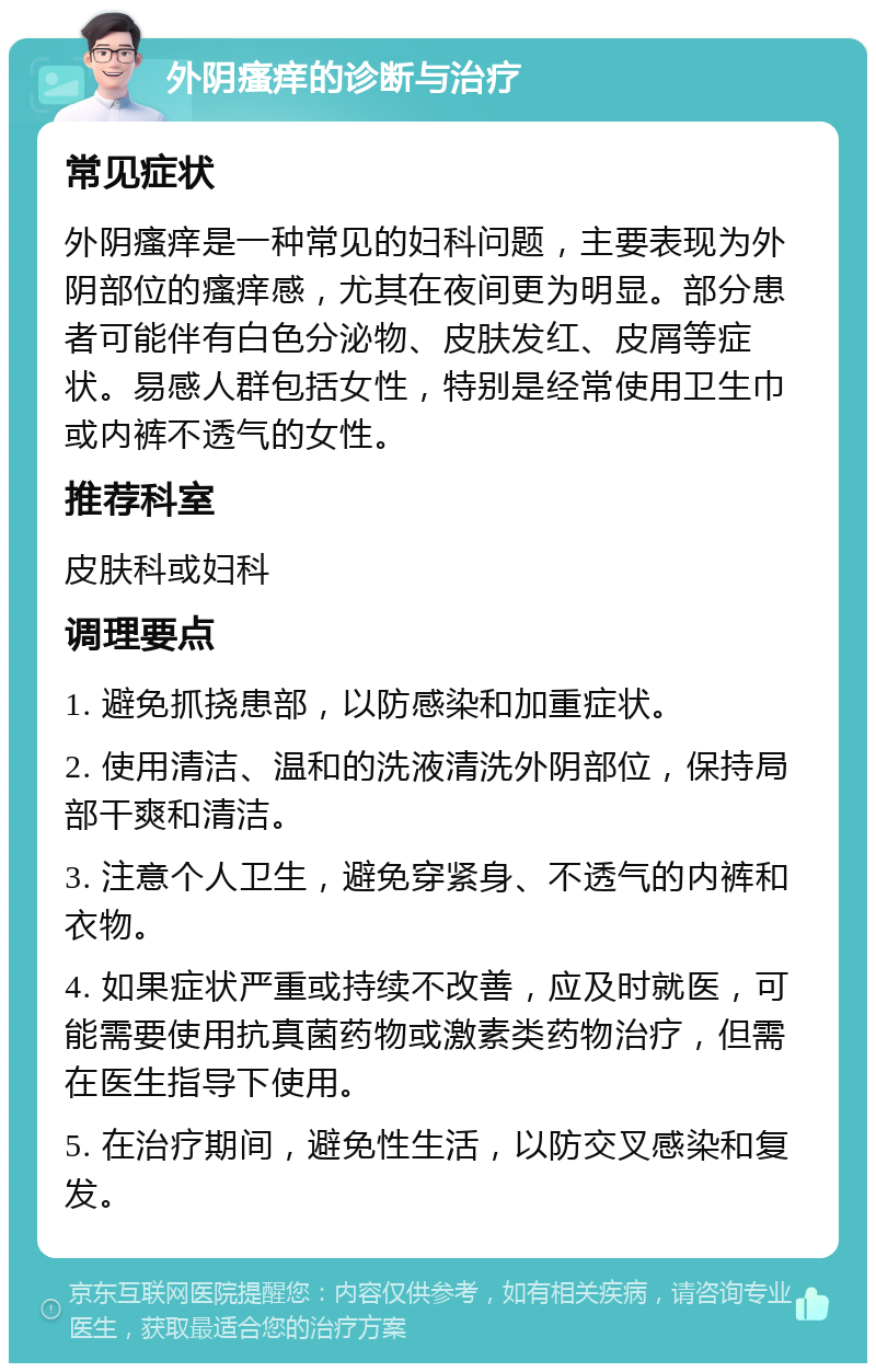 外阴瘙痒的诊断与治疗 常见症状 外阴瘙痒是一种常见的妇科问题，主要表现为外阴部位的瘙痒感，尤其在夜间更为明显。部分患者可能伴有白色分泌物、皮肤发红、皮屑等症状。易感人群包括女性，特别是经常使用卫生巾或内裤不透气的女性。 推荐科室 皮肤科或妇科 调理要点 1. 避免抓挠患部，以防感染和加重症状。 2. 使用清洁、温和的洗液清洗外阴部位，保持局部干爽和清洁。 3. 注意个人卫生，避免穿紧身、不透气的内裤和衣物。 4. 如果症状严重或持续不改善，应及时就医，可能需要使用抗真菌药物或激素类药物治疗，但需在医生指导下使用。 5. 在治疗期间，避免性生活，以防交叉感染和复发。