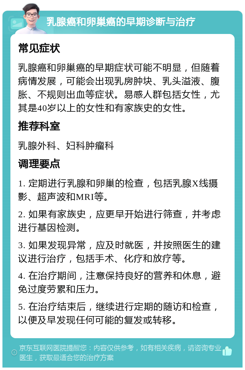 乳腺癌和卵巢癌的早期诊断与治疗 常见症状 乳腺癌和卵巢癌的早期症状可能不明显，但随着病情发展，可能会出现乳房肿块、乳头溢液、腹胀、不规则出血等症状。易感人群包括女性，尤其是40岁以上的女性和有家族史的女性。 推荐科室 乳腺外科、妇科肿瘤科 调理要点 1. 定期进行乳腺和卵巢的检查，包括乳腺X线摄影、超声波和MRI等。 2. 如果有家族史，应更早开始进行筛查，并考虑进行基因检测。 3. 如果发现异常，应及时就医，并按照医生的建议进行治疗，包括手术、化疗和放疗等。 4. 在治疗期间，注意保持良好的营养和休息，避免过度劳累和压力。 5. 在治疗结束后，继续进行定期的随访和检查，以便及早发现任何可能的复发或转移。