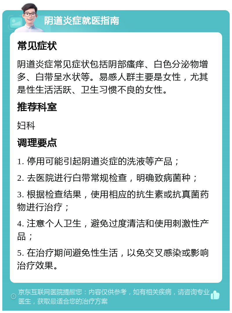 阴道炎症就医指南 常见症状 阴道炎症常见症状包括阴部瘙痒、白色分泌物增多、白带呈水状等。易感人群主要是女性，尤其是性生活活跃、卫生习惯不良的女性。 推荐科室 妇科 调理要点 1. 停用可能引起阴道炎症的洗液等产品； 2. 去医院进行白带常规检查，明确致病菌种； 3. 根据检查结果，使用相应的抗生素或抗真菌药物进行治疗； 4. 注意个人卫生，避免过度清洁和使用刺激性产品； 5. 在治疗期间避免性生活，以免交叉感染或影响治疗效果。