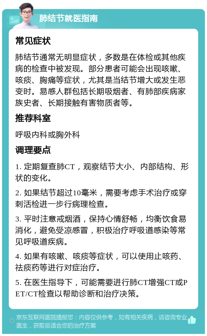 肺结节就医指南 常见症状 肺结节通常无明显症状，多数是在体检或其他疾病的检查中被发现。部分患者可能会出现咳嗽、咳痰、胸痛等症状，尤其是当结节增大或发生恶变时。易感人群包括长期吸烟者、有肺部疾病家族史者、长期接触有害物质者等。 推荐科室 呼吸内科或胸外科 调理要点 1. 定期复查肺CT，观察结节大小、内部结构、形状的变化。 2. 如果结节超过10毫米，需要考虑手术治疗或穿刺活检进一步行病理检查。 3. 平时注意戒烟酒，保持心情舒畅，均衡饮食易消化，避免受凉感冒，积极治疗呼吸道感染等常见呼吸道疾病。 4. 如果有咳嗽、咳痰等症状，可以使用止咳药、祛痰药等进行对症治疗。 5. 在医生指导下，可能需要进行肺CT增强CT或PET/CT检查以帮助诊断和治疗决策。