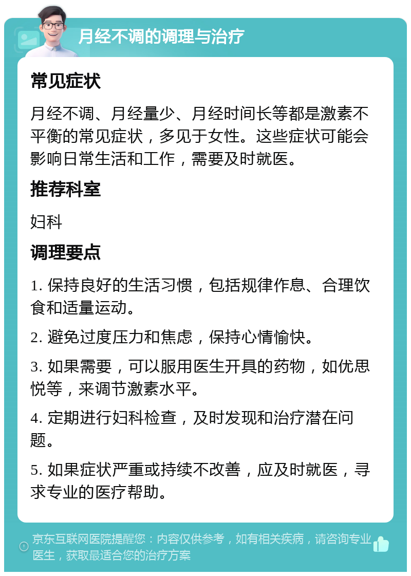 月经不调的调理与治疗 常见症状 月经不调、月经量少、月经时间长等都是激素不平衡的常见症状，多见于女性。这些症状可能会影响日常生活和工作，需要及时就医。 推荐科室 妇科 调理要点 1. 保持良好的生活习惯，包括规律作息、合理饮食和适量运动。 2. 避免过度压力和焦虑，保持心情愉快。 3. 如果需要，可以服用医生开具的药物，如优思悦等，来调节激素水平。 4. 定期进行妇科检查，及时发现和治疗潜在问题。 5. 如果症状严重或持续不改善，应及时就医，寻求专业的医疗帮助。