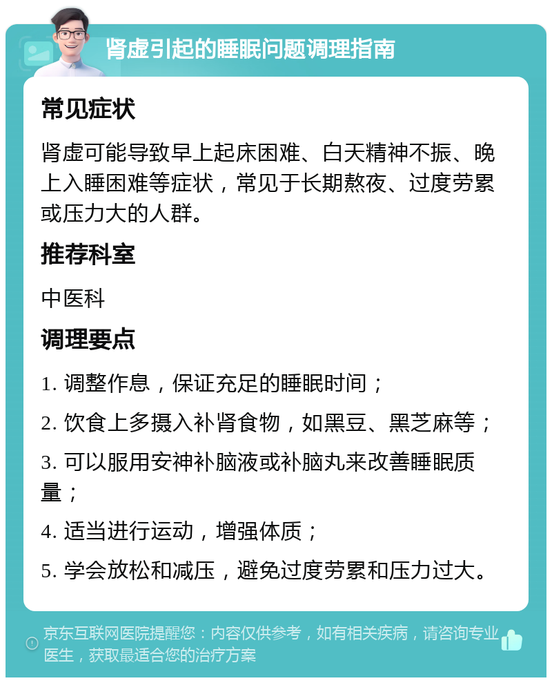 肾虚引起的睡眠问题调理指南 常见症状 肾虚可能导致早上起床困难、白天精神不振、晚上入睡困难等症状，常见于长期熬夜、过度劳累或压力大的人群。 推荐科室 中医科 调理要点 1. 调整作息，保证充足的睡眠时间； 2. 饮食上多摄入补肾食物，如黑豆、黑芝麻等； 3. 可以服用安神补脑液或补脑丸来改善睡眠质量； 4. 适当进行运动，增强体质； 5. 学会放松和减压，避免过度劳累和压力过大。