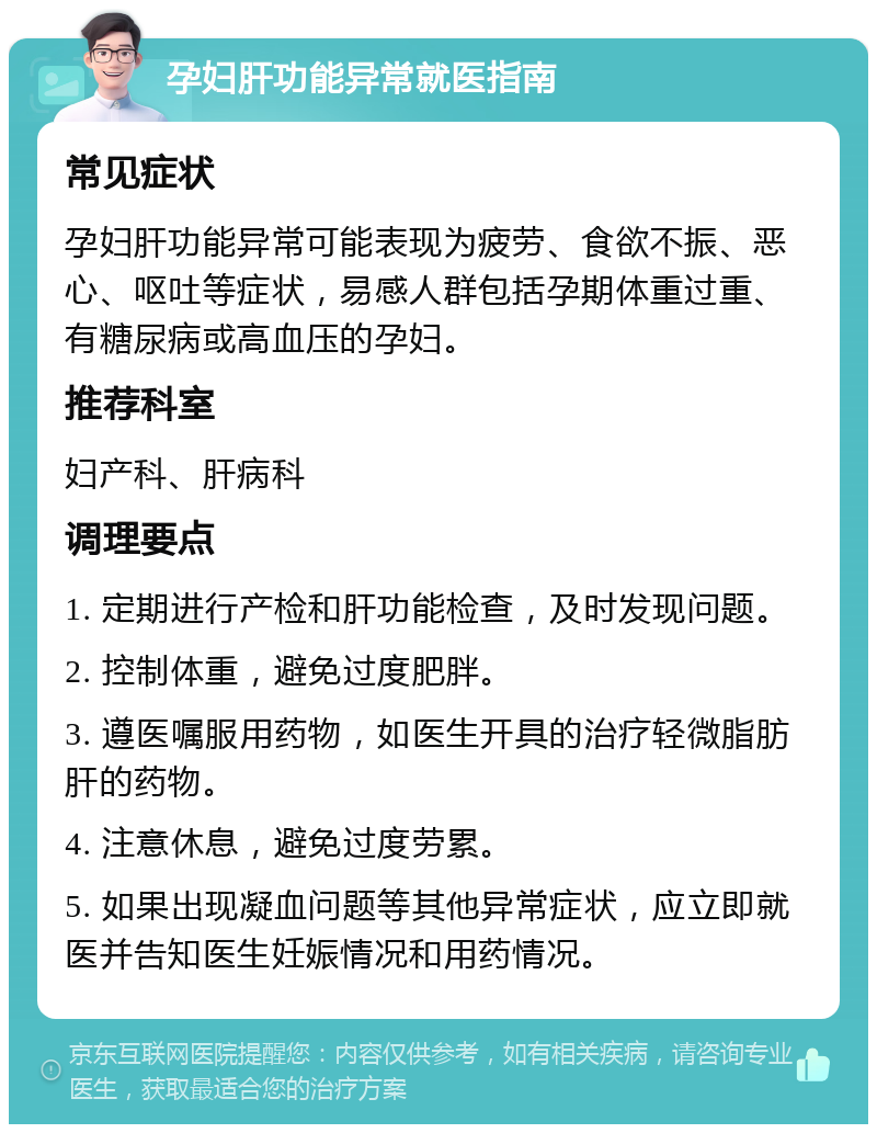 孕妇肝功能异常就医指南 常见症状 孕妇肝功能异常可能表现为疲劳、食欲不振、恶心、呕吐等症状，易感人群包括孕期体重过重、有糖尿病或高血压的孕妇。 推荐科室 妇产科、肝病科 调理要点 1. 定期进行产检和肝功能检查，及时发现问题。 2. 控制体重，避免过度肥胖。 3. 遵医嘱服用药物，如医生开具的治疗轻微脂肪肝的药物。 4. 注意休息，避免过度劳累。 5. 如果出现凝血问题等其他异常症状，应立即就医并告知医生妊娠情况和用药情况。