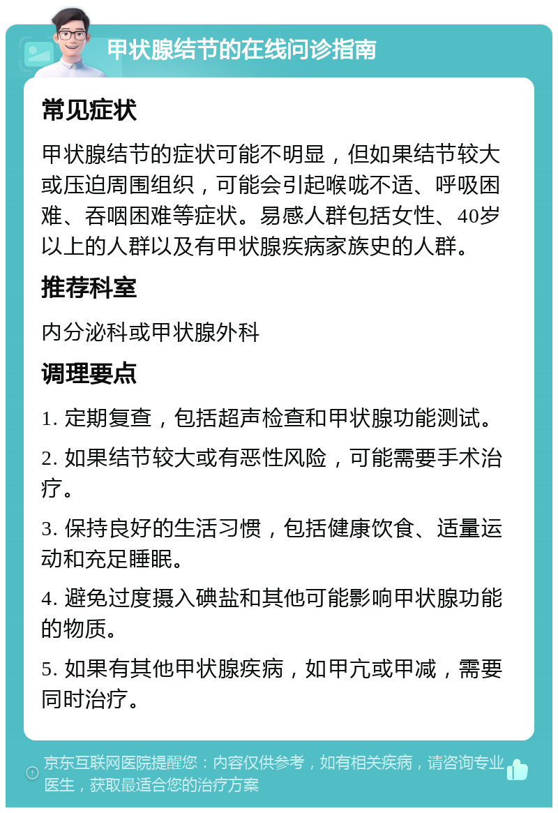 甲状腺结节的在线问诊指南 常见症状 甲状腺结节的症状可能不明显，但如果结节较大或压迫周围组织，可能会引起喉咙不适、呼吸困难、吞咽困难等症状。易感人群包括女性、40岁以上的人群以及有甲状腺疾病家族史的人群。 推荐科室 内分泌科或甲状腺外科 调理要点 1. 定期复查，包括超声检查和甲状腺功能测试。 2. 如果结节较大或有恶性风险，可能需要手术治疗。 3. 保持良好的生活习惯，包括健康饮食、适量运动和充足睡眠。 4. 避免过度摄入碘盐和其他可能影响甲状腺功能的物质。 5. 如果有其他甲状腺疾病，如甲亢或甲减，需要同时治疗。