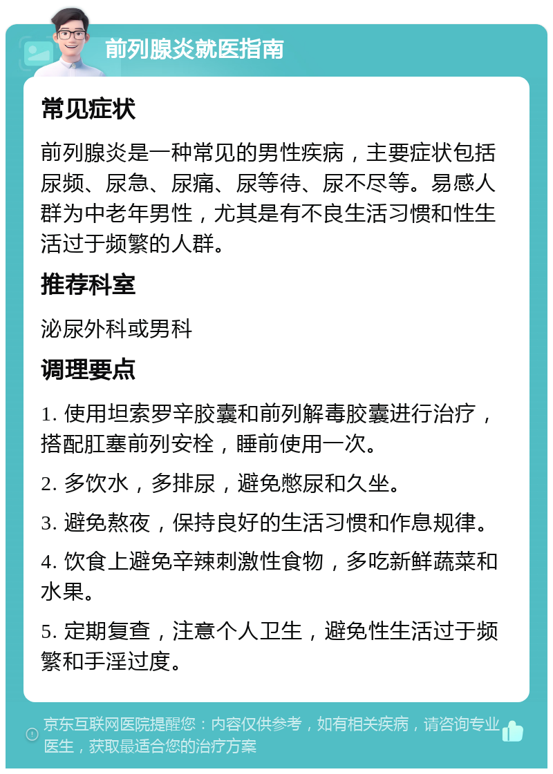 前列腺炎就医指南 常见症状 前列腺炎是一种常见的男性疾病，主要症状包括尿频、尿急、尿痛、尿等待、尿不尽等。易感人群为中老年男性，尤其是有不良生活习惯和性生活过于频繁的人群。 推荐科室 泌尿外科或男科 调理要点 1. 使用坦索罗辛胶囊和前列解毒胶囊进行治疗，搭配肛塞前列安栓，睡前使用一次。 2. 多饮水，多排尿，避免憋尿和久坐。 3. 避免熬夜，保持良好的生活习惯和作息规律。 4. 饮食上避免辛辣刺激性食物，多吃新鲜蔬菜和水果。 5. 定期复查，注意个人卫生，避免性生活过于频繁和手淫过度。