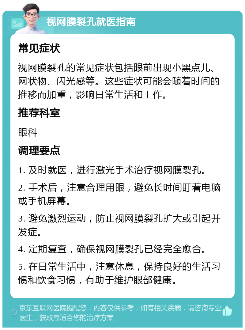 视网膜裂孔就医指南 常见症状 视网膜裂孔的常见症状包括眼前出现小黑点儿、网状物、闪光感等。这些症状可能会随着时间的推移而加重，影响日常生活和工作。 推荐科室 眼科 调理要点 1. 及时就医，进行激光手术治疗视网膜裂孔。 2. 手术后，注意合理用眼，避免长时间盯着电脑或手机屏幕。 3. 避免激烈运动，防止视网膜裂孔扩大或引起并发症。 4. 定期复查，确保视网膜裂孔已经完全愈合。 5. 在日常生活中，注意休息，保持良好的生活习惯和饮食习惯，有助于维护眼部健康。