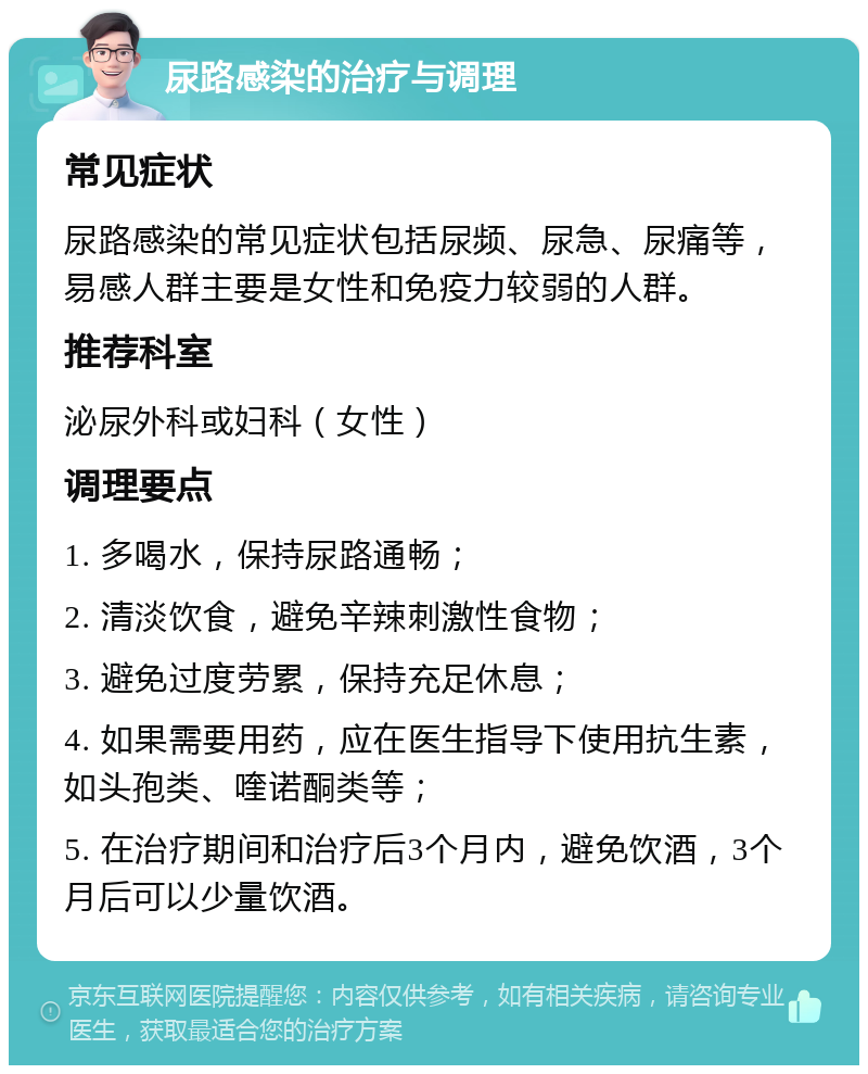 尿路感染的治疗与调理 常见症状 尿路感染的常见症状包括尿频、尿急、尿痛等，易感人群主要是女性和免疫力较弱的人群。 推荐科室 泌尿外科或妇科（女性） 调理要点 1. 多喝水，保持尿路通畅； 2. 清淡饮食，避免辛辣刺激性食物； 3. 避免过度劳累，保持充足休息； 4. 如果需要用药，应在医生指导下使用抗生素，如头孢类、喹诺酮类等； 5. 在治疗期间和治疗后3个月内，避免饮酒，3个月后可以少量饮酒。