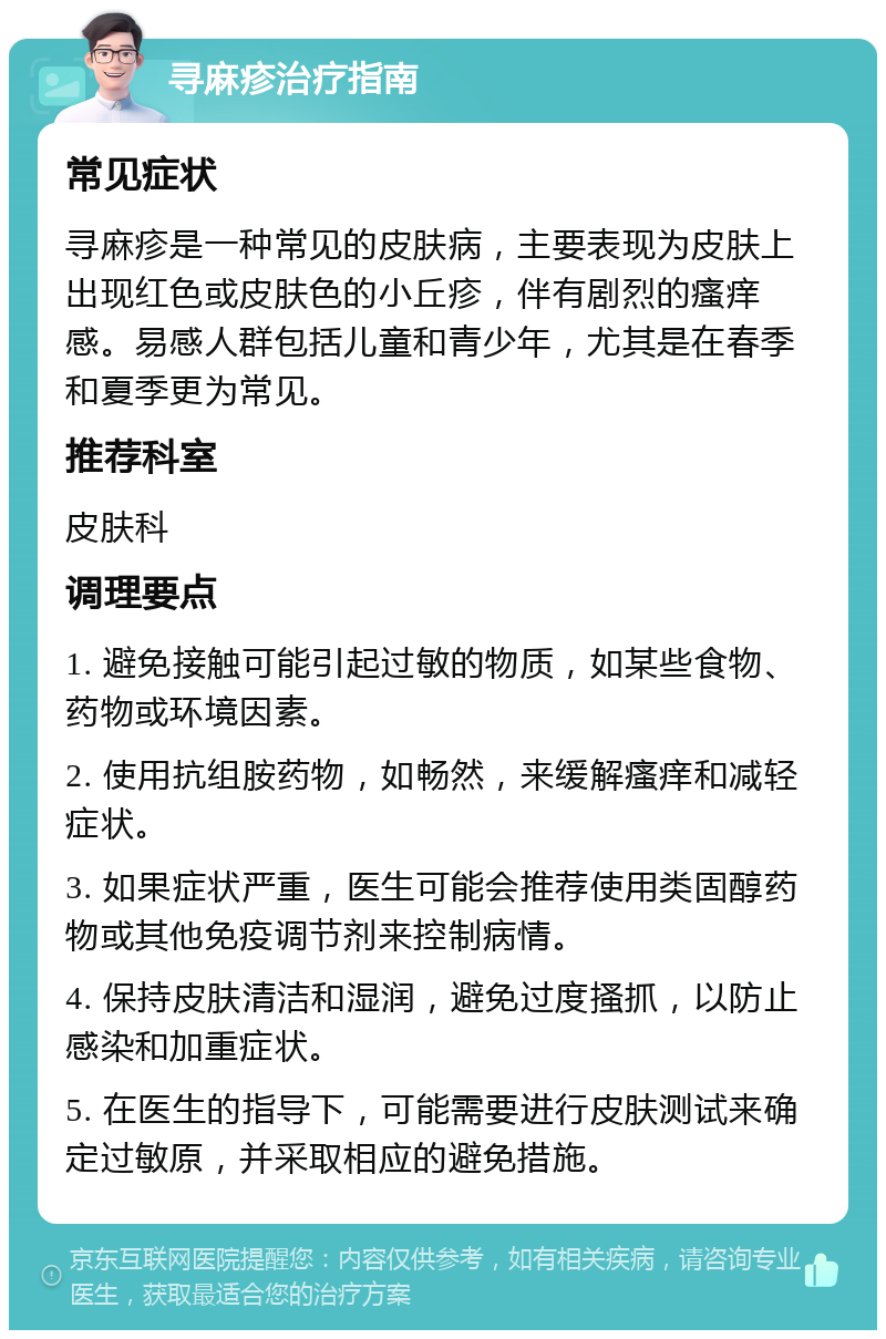 寻麻疹治疗指南 常见症状 寻麻疹是一种常见的皮肤病，主要表现为皮肤上出现红色或皮肤色的小丘疹，伴有剧烈的瘙痒感。易感人群包括儿童和青少年，尤其是在春季和夏季更为常见。 推荐科室 皮肤科 调理要点 1. 避免接触可能引起过敏的物质，如某些食物、药物或环境因素。 2. 使用抗组胺药物，如畅然，来缓解瘙痒和减轻症状。 3. 如果症状严重，医生可能会推荐使用类固醇药物或其他免疫调节剂来控制病情。 4. 保持皮肤清洁和湿润，避免过度搔抓，以防止感染和加重症状。 5. 在医生的指导下，可能需要进行皮肤测试来确定过敏原，并采取相应的避免措施。