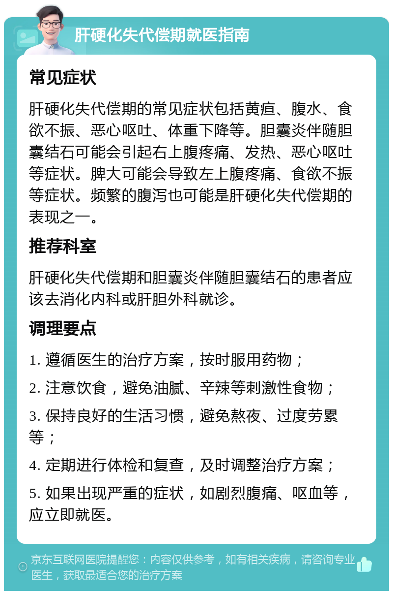 肝硬化失代偿期就医指南 常见症状 肝硬化失代偿期的常见症状包括黄疸、腹水、食欲不振、恶心呕吐、体重下降等。胆囊炎伴随胆囊结石可能会引起右上腹疼痛、发热、恶心呕吐等症状。脾大可能会导致左上腹疼痛、食欲不振等症状。频繁的腹泻也可能是肝硬化失代偿期的表现之一。 推荐科室 肝硬化失代偿期和胆囊炎伴随胆囊结石的患者应该去消化内科或肝胆外科就诊。 调理要点 1. 遵循医生的治疗方案，按时服用药物； 2. 注意饮食，避免油腻、辛辣等刺激性食物； 3. 保持良好的生活习惯，避免熬夜、过度劳累等； 4. 定期进行体检和复查，及时调整治疗方案； 5. 如果出现严重的症状，如剧烈腹痛、呕血等，应立即就医。