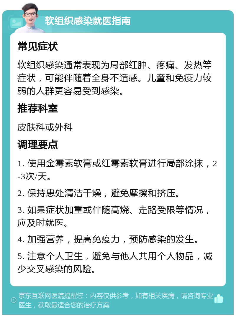 软组织感染就医指南 常见症状 软组织感染通常表现为局部红肿、疼痛、发热等症状，可能伴随着全身不适感。儿童和免疫力较弱的人群更容易受到感染。 推荐科室 皮肤科或外科 调理要点 1. 使用金霉素软膏或红霉素软膏进行局部涂抹，2-3次/天。 2. 保持患处清洁干燥，避免摩擦和挤压。 3. 如果症状加重或伴随高烧、走路受限等情况，应及时就医。 4. 加强营养，提高免疫力，预防感染的发生。 5. 注意个人卫生，避免与他人共用个人物品，减少交叉感染的风险。