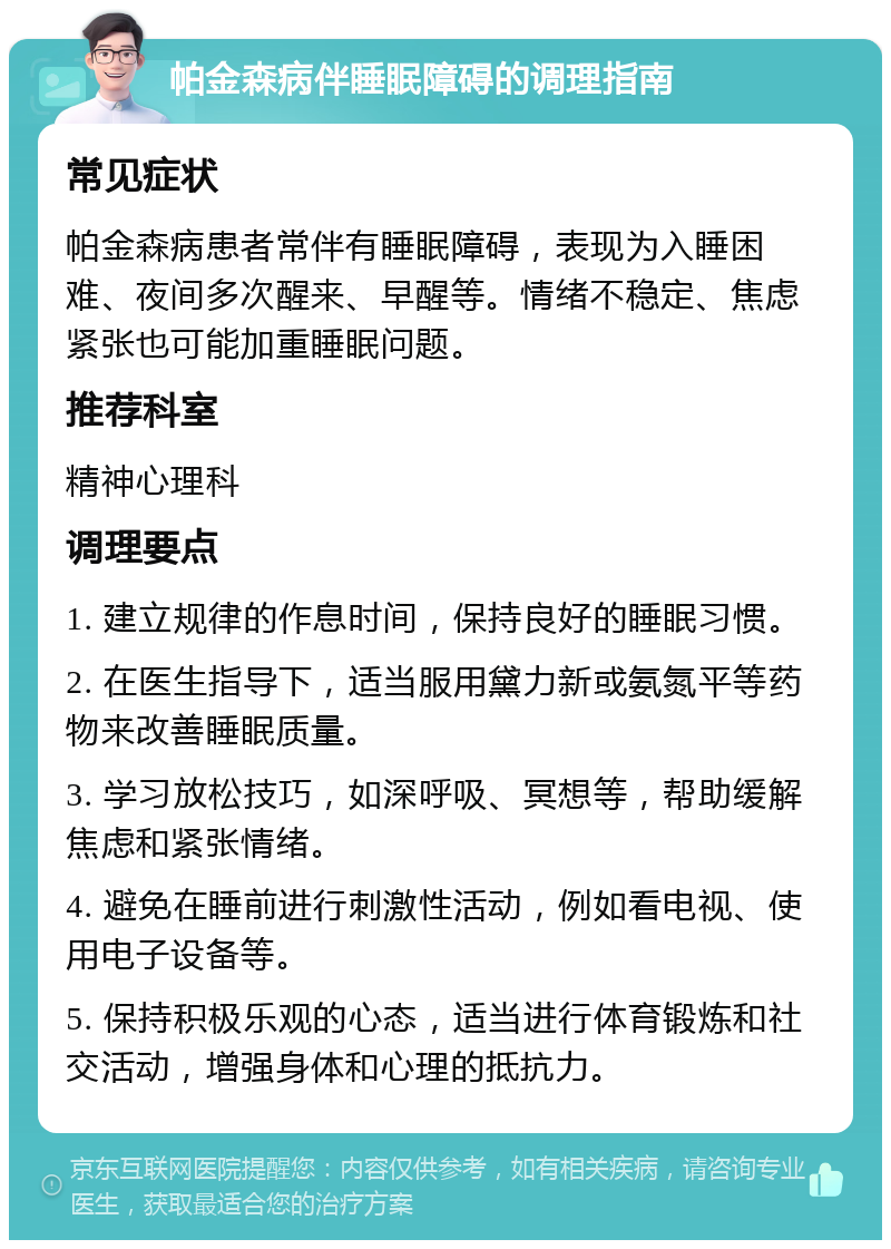 帕金森病伴睡眠障碍的调理指南 常见症状 帕金森病患者常伴有睡眠障碍，表现为入睡困难、夜间多次醒来、早醒等。情绪不稳定、焦虑紧张也可能加重睡眠问题。 推荐科室 精神心理科 调理要点 1. 建立规律的作息时间，保持良好的睡眠习惯。 2. 在医生指导下，适当服用黛力新或氨氮平等药物来改善睡眠质量。 3. 学习放松技巧，如深呼吸、冥想等，帮助缓解焦虑和紧张情绪。 4. 避免在睡前进行刺激性活动，例如看电视、使用电子设备等。 5. 保持积极乐观的心态，适当进行体育锻炼和社交活动，增强身体和心理的抵抗力。