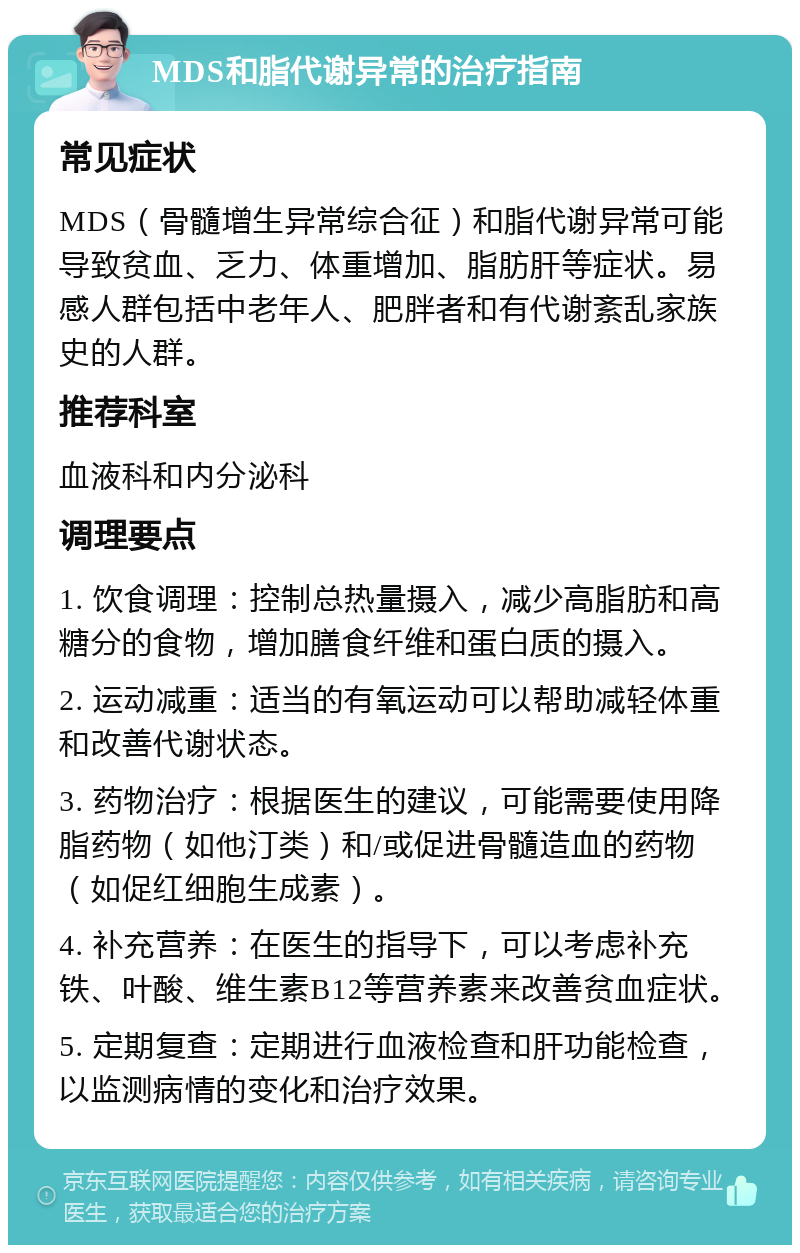 MDS和脂代谢异常的治疗指南 常见症状 MDS（骨髓增生异常综合征）和脂代谢异常可能导致贫血、乏力、体重增加、脂肪肝等症状。易感人群包括中老年人、肥胖者和有代谢紊乱家族史的人群。 推荐科室 血液科和内分泌科 调理要点 1. 饮食调理：控制总热量摄入，减少高脂肪和高糖分的食物，增加膳食纤维和蛋白质的摄入。 2. 运动减重：适当的有氧运动可以帮助减轻体重和改善代谢状态。 3. 药物治疗：根据医生的建议，可能需要使用降脂药物（如他汀类）和/或促进骨髓造血的药物（如促红细胞生成素）。 4. 补充营养：在医生的指导下，可以考虑补充铁、叶酸、维生素B12等营养素来改善贫血症状。 5. 定期复查：定期进行血液检查和肝功能检查，以监测病情的变化和治疗效果。