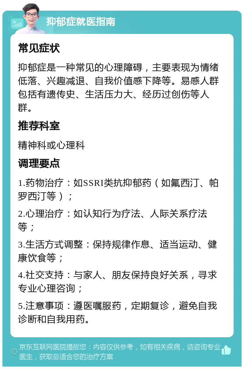 抑郁症就医指南 常见症状 抑郁症是一种常见的心理障碍，主要表现为情绪低落、兴趣减退、自我价值感下降等。易感人群包括有遗传史、生活压力大、经历过创伤等人群。 推荐科室 精神科或心理科 调理要点 1.药物治疗：如SSRI类抗抑郁药（如氟西汀、帕罗西汀等）； 2.心理治疗：如认知行为疗法、人际关系疗法等； 3.生活方式调整：保持规律作息、适当运动、健康饮食等； 4.社交支持：与家人、朋友保持良好关系，寻求专业心理咨询； 5.注意事项：遵医嘱服药，定期复诊，避免自我诊断和自我用药。