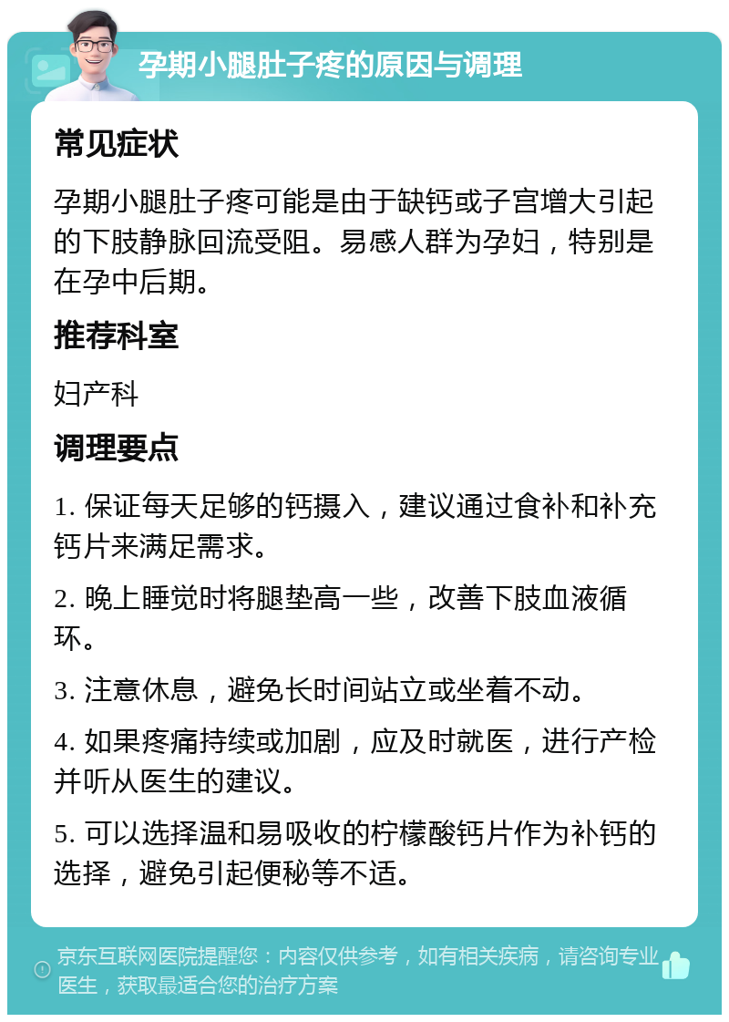 孕期小腿肚子疼的原因与调理 常见症状 孕期小腿肚子疼可能是由于缺钙或子宫增大引起的下肢静脉回流受阻。易感人群为孕妇，特别是在孕中后期。 推荐科室 妇产科 调理要点 1. 保证每天足够的钙摄入，建议通过食补和补充钙片来满足需求。 2. 晚上睡觉时将腿垫高一些，改善下肢血液循环。 3. 注意休息，避免长时间站立或坐着不动。 4. 如果疼痛持续或加剧，应及时就医，进行产检并听从医生的建议。 5. 可以选择温和易吸收的柠檬酸钙片作为补钙的选择，避免引起便秘等不适。