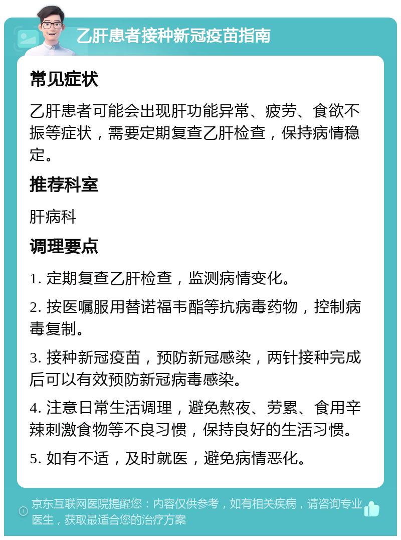 乙肝患者接种新冠疫苗指南 常见症状 乙肝患者可能会出现肝功能异常、疲劳、食欲不振等症状，需要定期复查乙肝检查，保持病情稳定。 推荐科室 肝病科 调理要点 1. 定期复查乙肝检查，监测病情变化。 2. 按医嘱服用替诺福韦酯等抗病毒药物，控制病毒复制。 3. 接种新冠疫苗，预防新冠感染，两针接种完成后可以有效预防新冠病毒感染。 4. 注意日常生活调理，避免熬夜、劳累、食用辛辣刺激食物等不良习惯，保持良好的生活习惯。 5. 如有不适，及时就医，避免病情恶化。