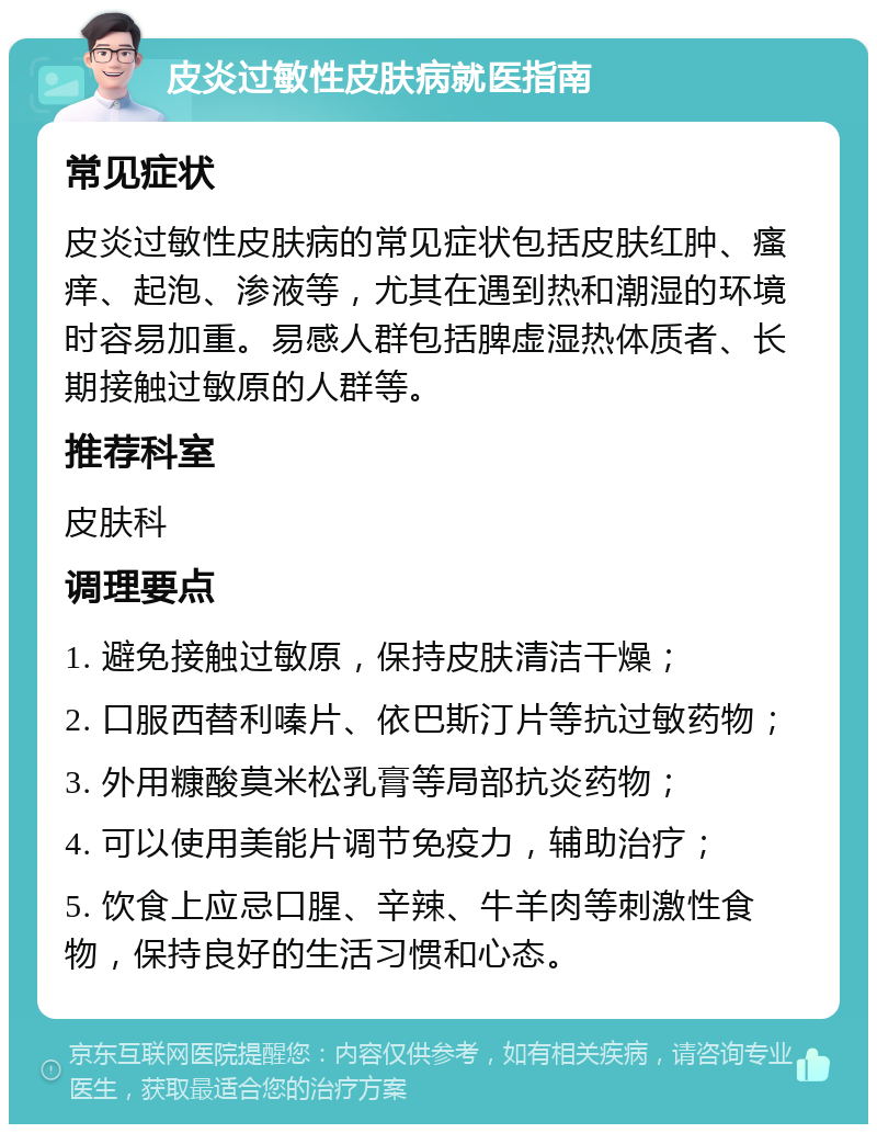 皮炎过敏性皮肤病就医指南 常见症状 皮炎过敏性皮肤病的常见症状包括皮肤红肿、瘙痒、起泡、渗液等，尤其在遇到热和潮湿的环境时容易加重。易感人群包括脾虚湿热体质者、长期接触过敏原的人群等。 推荐科室 皮肤科 调理要点 1. 避免接触过敏原，保持皮肤清洁干燥； 2. 口服西替利嗪片、依巴斯汀片等抗过敏药物； 3. 外用糠酸莫米松乳膏等局部抗炎药物； 4. 可以使用美能片调节免疫力，辅助治疗； 5. 饮食上应忌口腥、辛辣、牛羊肉等刺激性食物，保持良好的生活习惯和心态。