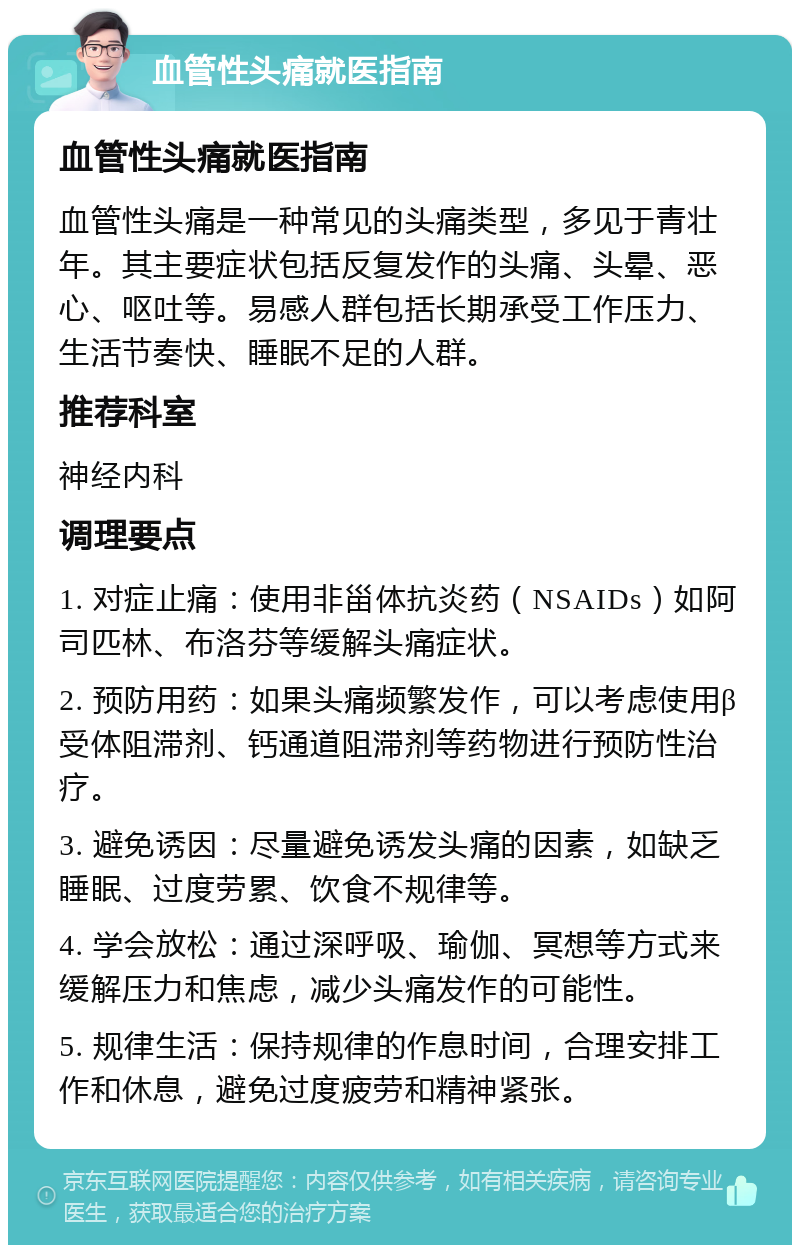 血管性头痛就医指南 血管性头痛就医指南 血管性头痛是一种常见的头痛类型，多见于青壮年。其主要症状包括反复发作的头痛、头晕、恶心、呕吐等。易感人群包括长期承受工作压力、生活节奏快、睡眠不足的人群。 推荐科室 神经内科 调理要点 1. 对症止痛：使用非甾体抗炎药（NSAIDs）如阿司匹林、布洛芬等缓解头痛症状。 2. 预防用药：如果头痛频繁发作，可以考虑使用β受体阻滞剂、钙通道阻滞剂等药物进行预防性治疗。 3. 避免诱因：尽量避免诱发头痛的因素，如缺乏睡眠、过度劳累、饮食不规律等。 4. 学会放松：通过深呼吸、瑜伽、冥想等方式来缓解压力和焦虑，减少头痛发作的可能性。 5. 规律生活：保持规律的作息时间，合理安排工作和休息，避免过度疲劳和精神紧张。