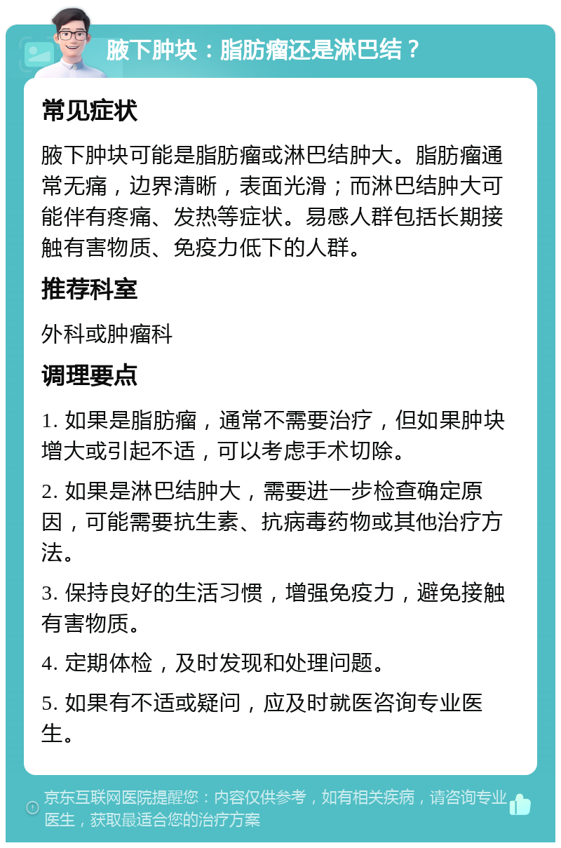 腋下肿块：脂肪瘤还是淋巴结？ 常见症状 腋下肿块可能是脂肪瘤或淋巴结肿大。脂肪瘤通常无痛，边界清晰，表面光滑；而淋巴结肿大可能伴有疼痛、发热等症状。易感人群包括长期接触有害物质、免疫力低下的人群。 推荐科室 外科或肿瘤科 调理要点 1. 如果是脂肪瘤，通常不需要治疗，但如果肿块增大或引起不适，可以考虑手术切除。 2. 如果是淋巴结肿大，需要进一步检查确定原因，可能需要抗生素、抗病毒药物或其他治疗方法。 3. 保持良好的生活习惯，增强免疫力，避免接触有害物质。 4. 定期体检，及时发现和处理问题。 5. 如果有不适或疑问，应及时就医咨询专业医生。