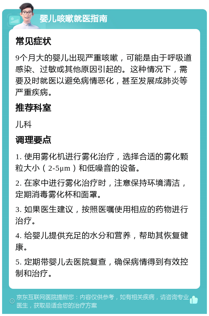 婴儿咳嗽就医指南 常见症状 9个月大的婴儿出现严重咳嗽，可能是由于呼吸道感染、过敏或其他原因引起的。这种情况下，需要及时就医以避免病情恶化，甚至发展成肺炎等严重疾病。 推荐科室 儿科 调理要点 1. 使用雾化机进行雾化治疗，选择合适的雾化颗粒大小（2-5μm）和低噪音的设备。 2. 在家中进行雾化治疗时，注意保持环境清洁，定期消毒雾化杯和面罩。 3. 如果医生建议，按照医嘱使用相应的药物进行治疗。 4. 给婴儿提供充足的水分和营养，帮助其恢复健康。 5. 定期带婴儿去医院复查，确保病情得到有效控制和治疗。