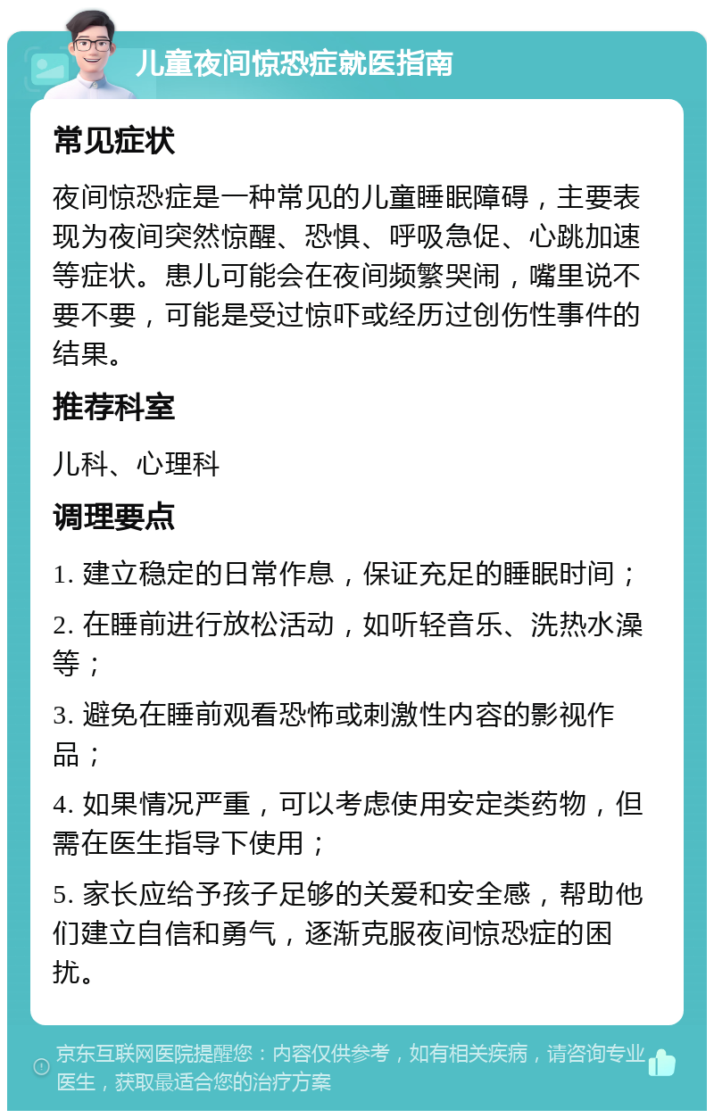 儿童夜间惊恐症就医指南 常见症状 夜间惊恐症是一种常见的儿童睡眠障碍，主要表现为夜间突然惊醒、恐惧、呼吸急促、心跳加速等症状。患儿可能会在夜间频繁哭闹，嘴里说不要不要，可能是受过惊吓或经历过创伤性事件的结果。 推荐科室 儿科、心理科 调理要点 1. 建立稳定的日常作息，保证充足的睡眠时间； 2. 在睡前进行放松活动，如听轻音乐、洗热水澡等； 3. 避免在睡前观看恐怖或刺激性内容的影视作品； 4. 如果情况严重，可以考虑使用安定类药物，但需在医生指导下使用； 5. 家长应给予孩子足够的关爱和安全感，帮助他们建立自信和勇气，逐渐克服夜间惊恐症的困扰。