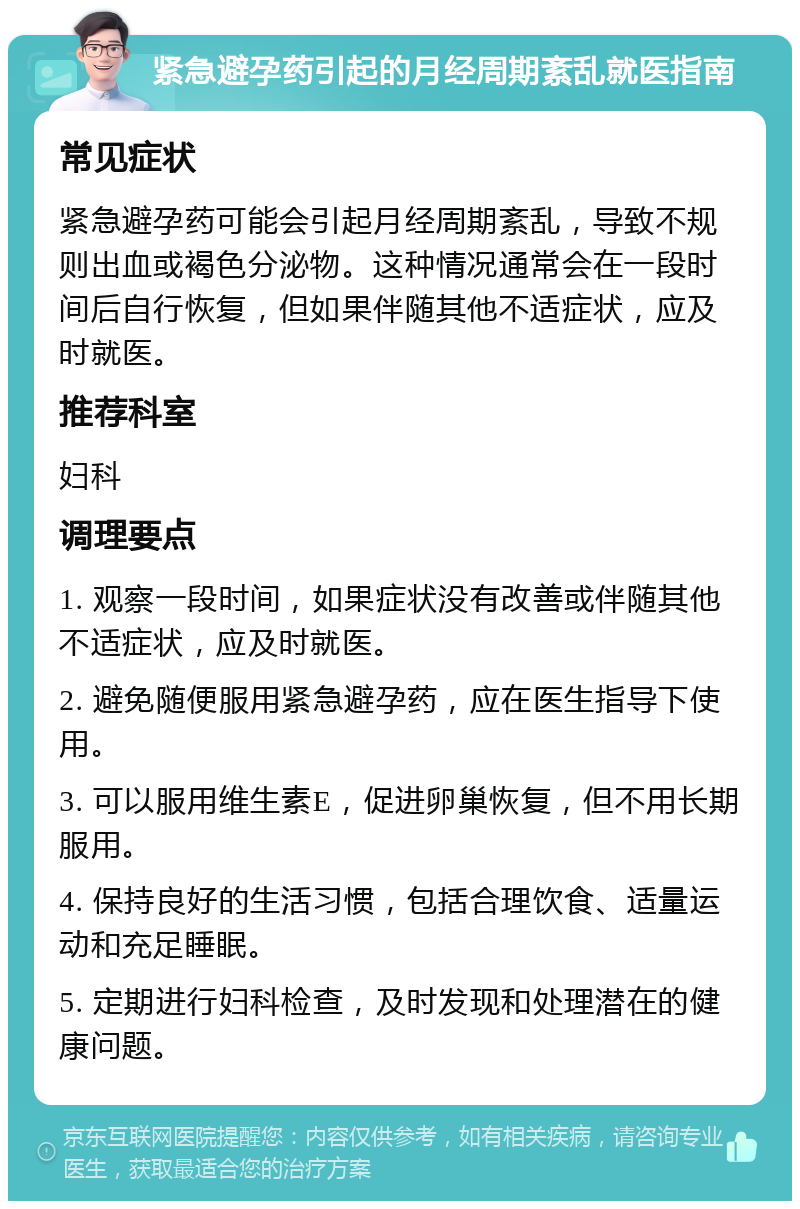 紧急避孕药引起的月经周期紊乱就医指南 常见症状 紧急避孕药可能会引起月经周期紊乱，导致不规则出血或褐色分泌物。这种情况通常会在一段时间后自行恢复，但如果伴随其他不适症状，应及时就医。 推荐科室 妇科 调理要点 1. 观察一段时间，如果症状没有改善或伴随其他不适症状，应及时就医。 2. 避免随便服用紧急避孕药，应在医生指导下使用。 3. 可以服用维生素E，促进卵巢恢复，但不用长期服用。 4. 保持良好的生活习惯，包括合理饮食、适量运动和充足睡眠。 5. 定期进行妇科检查，及时发现和处理潜在的健康问题。