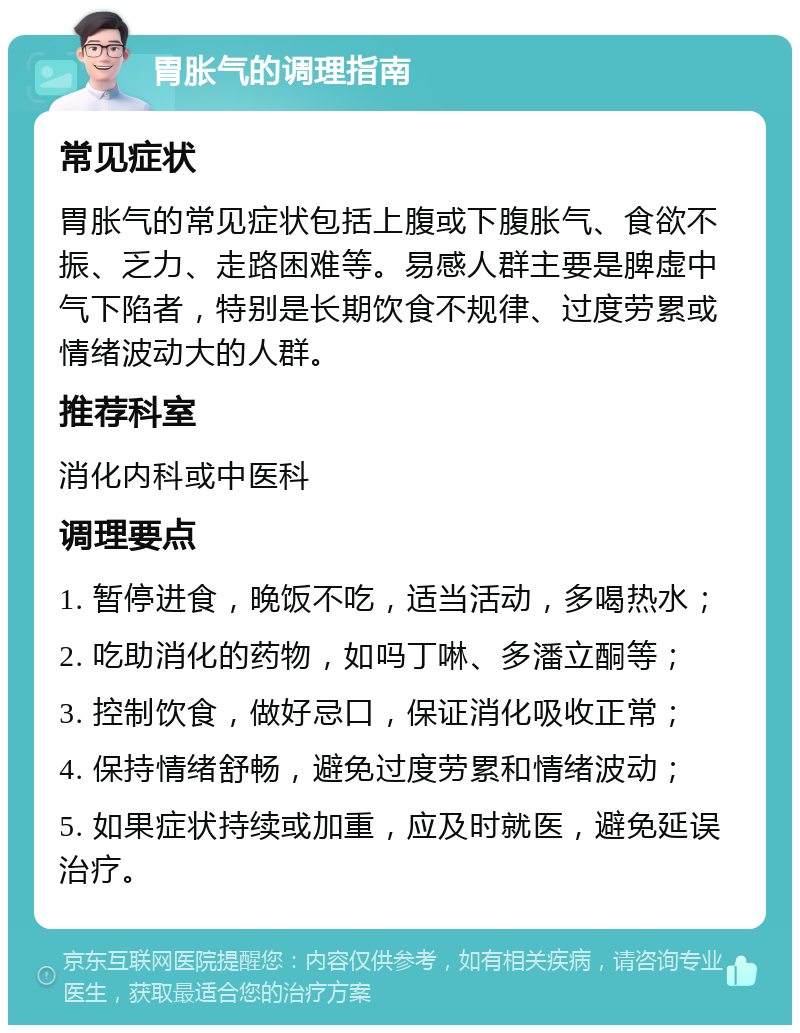 胃胀气的调理指南 常见症状 胃胀气的常见症状包括上腹或下腹胀气、食欲不振、乏力、走路困难等。易感人群主要是脾虚中气下陷者，特别是长期饮食不规律、过度劳累或情绪波动大的人群。 推荐科室 消化内科或中医科 调理要点 1. 暂停进食，晚饭不吃，适当活动，多喝热水； 2. 吃助消化的药物，如吗丁啉、多潘立酮等； 3. 控制饮食，做好忌口，保证消化吸收正常； 4. 保持情绪舒畅，避免过度劳累和情绪波动； 5. 如果症状持续或加重，应及时就医，避免延误治疗。