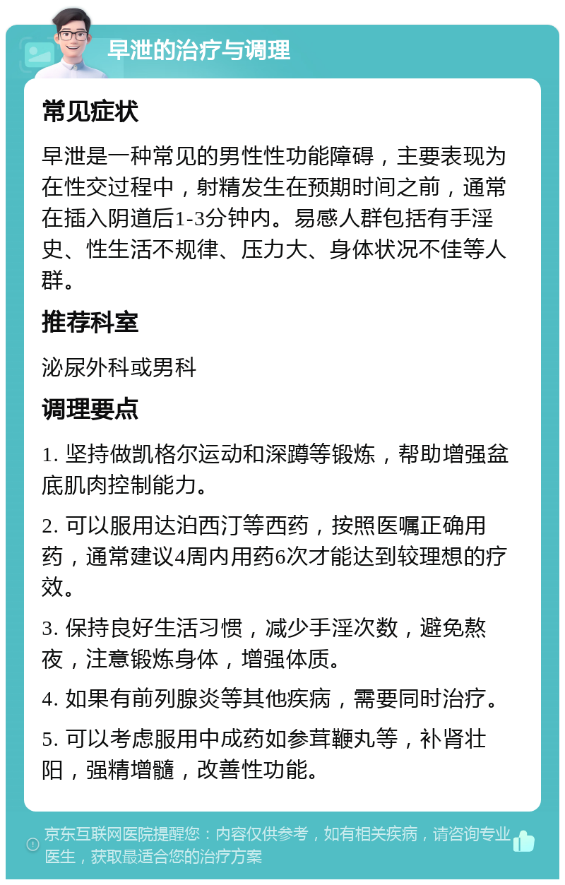 早泄的治疗与调理 常见症状 早泄是一种常见的男性性功能障碍，主要表现为在性交过程中，射精发生在预期时间之前，通常在插入阴道后1-3分钟内。易感人群包括有手淫史、性生活不规律、压力大、身体状况不佳等人群。 推荐科室 泌尿外科或男科 调理要点 1. 坚持做凯格尔运动和深蹲等锻炼，帮助增强盆底肌肉控制能力。 2. 可以服用达泊西汀等西药，按照医嘱正确用药，通常建议4周内用药6次才能达到较理想的疗效。 3. 保持良好生活习惯，减少手淫次数，避免熬夜，注意锻炼身体，增强体质。 4. 如果有前列腺炎等其他疾病，需要同时治疗。 5. 可以考虑服用中成药如参茸鞭丸等，补肾壮阳，强精增髓，改善性功能。