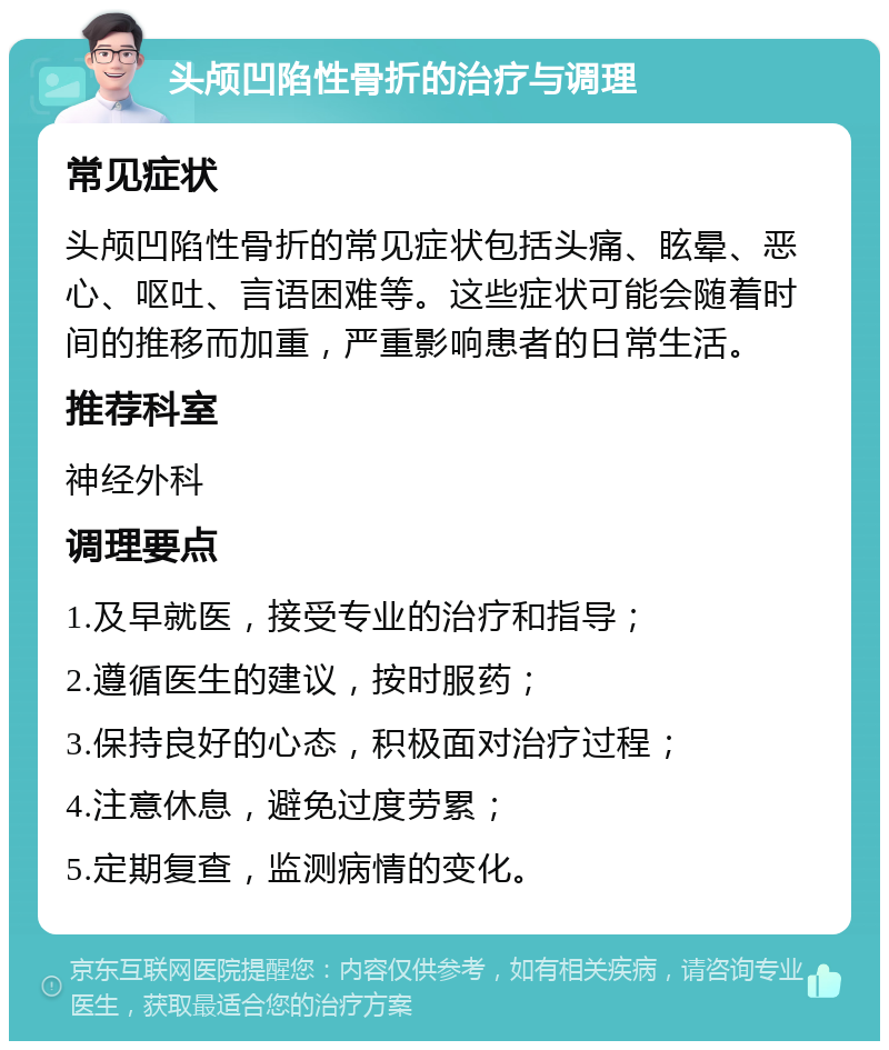 头颅凹陷性骨折的治疗与调理 常见症状 头颅凹陷性骨折的常见症状包括头痛、眩晕、恶心、呕吐、言语困难等。这些症状可能会随着时间的推移而加重，严重影响患者的日常生活。 推荐科室 神经外科 调理要点 1.及早就医，接受专业的治疗和指导； 2.遵循医生的建议，按时服药； 3.保持良好的心态，积极面对治疗过程； 4.注意休息，避免过度劳累； 5.定期复查，监测病情的变化。