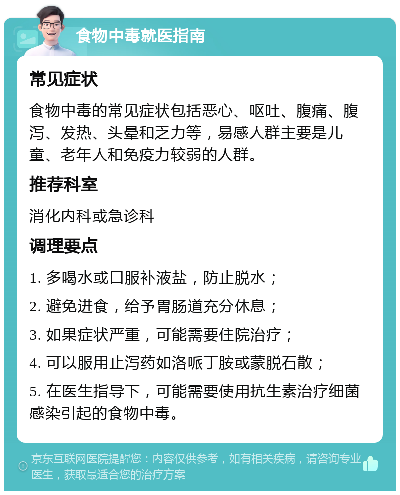 食物中毒就医指南 常见症状 食物中毒的常见症状包括恶心、呕吐、腹痛、腹泻、发热、头晕和乏力等，易感人群主要是儿童、老年人和免疫力较弱的人群。 推荐科室 消化内科或急诊科 调理要点 1. 多喝水或口服补液盐，防止脱水； 2. 避免进食，给予胃肠道充分休息； 3. 如果症状严重，可能需要住院治疗； 4. 可以服用止泻药如洛哌丁胺或蒙脱石散； 5. 在医生指导下，可能需要使用抗生素治疗细菌感染引起的食物中毒。