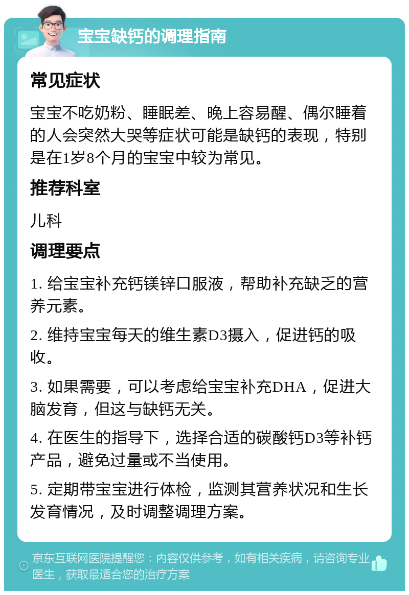 宝宝缺钙的调理指南 常见症状 宝宝不吃奶粉、睡眠差、晚上容易醒、偶尔睡着的人会突然大哭等症状可能是缺钙的表现，特别是在1岁8个月的宝宝中较为常见。 推荐科室 儿科 调理要点 1. 给宝宝补充钙镁锌口服液，帮助补充缺乏的营养元素。 2. 维持宝宝每天的维生素D3摄入，促进钙的吸收。 3. 如果需要，可以考虑给宝宝补充DHA，促进大脑发育，但这与缺钙无关。 4. 在医生的指导下，选择合适的碳酸钙D3等补钙产品，避免过量或不当使用。 5. 定期带宝宝进行体检，监测其营养状况和生长发育情况，及时调整调理方案。