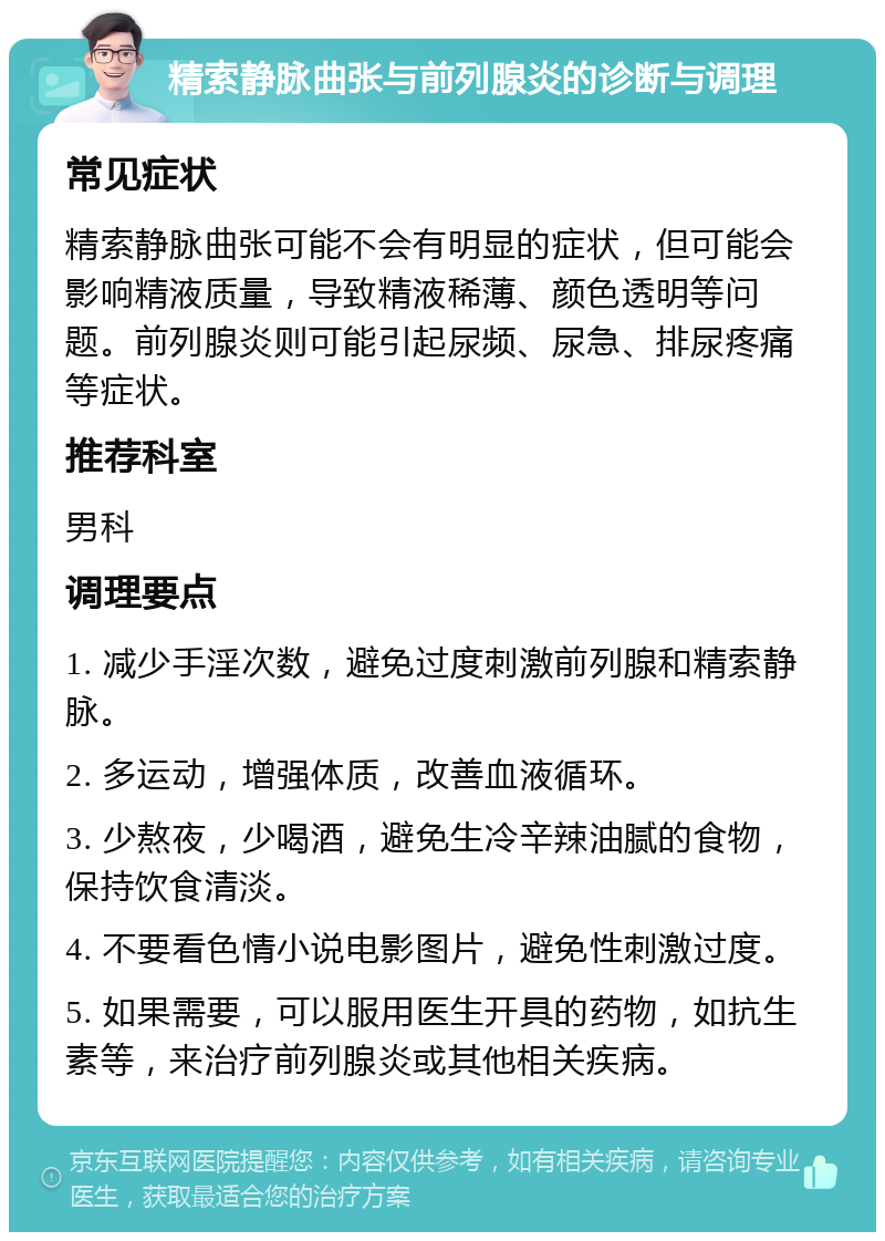 精索静脉曲张与前列腺炎的诊断与调理 常见症状 精索静脉曲张可能不会有明显的症状，但可能会影响精液质量，导致精液稀薄、颜色透明等问题。前列腺炎则可能引起尿频、尿急、排尿疼痛等症状。 推荐科室 男科 调理要点 1. 减少手淫次数，避免过度刺激前列腺和精索静脉。 2. 多运动，增强体质，改善血液循环。 3. 少熬夜，少喝酒，避免生冷辛辣油腻的食物，保持饮食清淡。 4. 不要看色情小说电影图片，避免性刺激过度。 5. 如果需要，可以服用医生开具的药物，如抗生素等，来治疗前列腺炎或其他相关疾病。