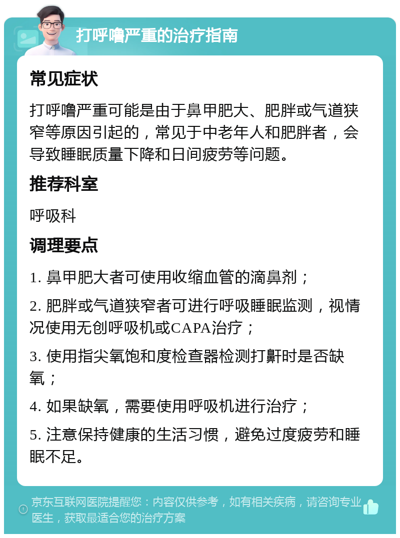 打呼噜严重的治疗指南 常见症状 打呼噜严重可能是由于鼻甲肥大、肥胖或气道狭窄等原因引起的，常见于中老年人和肥胖者，会导致睡眠质量下降和日间疲劳等问题。 推荐科室 呼吸科 调理要点 1. 鼻甲肥大者可使用收缩血管的滴鼻剂； 2. 肥胖或气道狭窄者可进行呼吸睡眠监测，视情况使用无创呼吸机或CAPA治疗； 3. 使用指尖氧饱和度检查器检测打鼾时是否缺氧； 4. 如果缺氧，需要使用呼吸机进行治疗； 5. 注意保持健康的生活习惯，避免过度疲劳和睡眠不足。