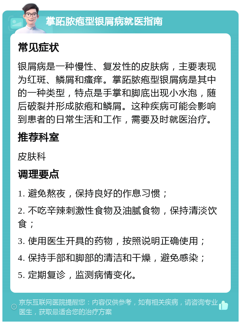 掌跖脓疱型银屑病就医指南 常见症状 银屑病是一种慢性、复发性的皮肤病，主要表现为红斑、鳞屑和瘙痒。掌跖脓疱型银屑病是其中的一种类型，特点是手掌和脚底出现小水泡，随后破裂并形成脓疱和鳞屑。这种疾病可能会影响到患者的日常生活和工作，需要及时就医治疗。 推荐科室 皮肤科 调理要点 1. 避免熬夜，保持良好的作息习惯； 2. 不吃辛辣刺激性食物及油腻食物，保持清淡饮食； 3. 使用医生开具的药物，按照说明正确使用； 4. 保持手部和脚部的清洁和干燥，避免感染； 5. 定期复诊，监测病情变化。