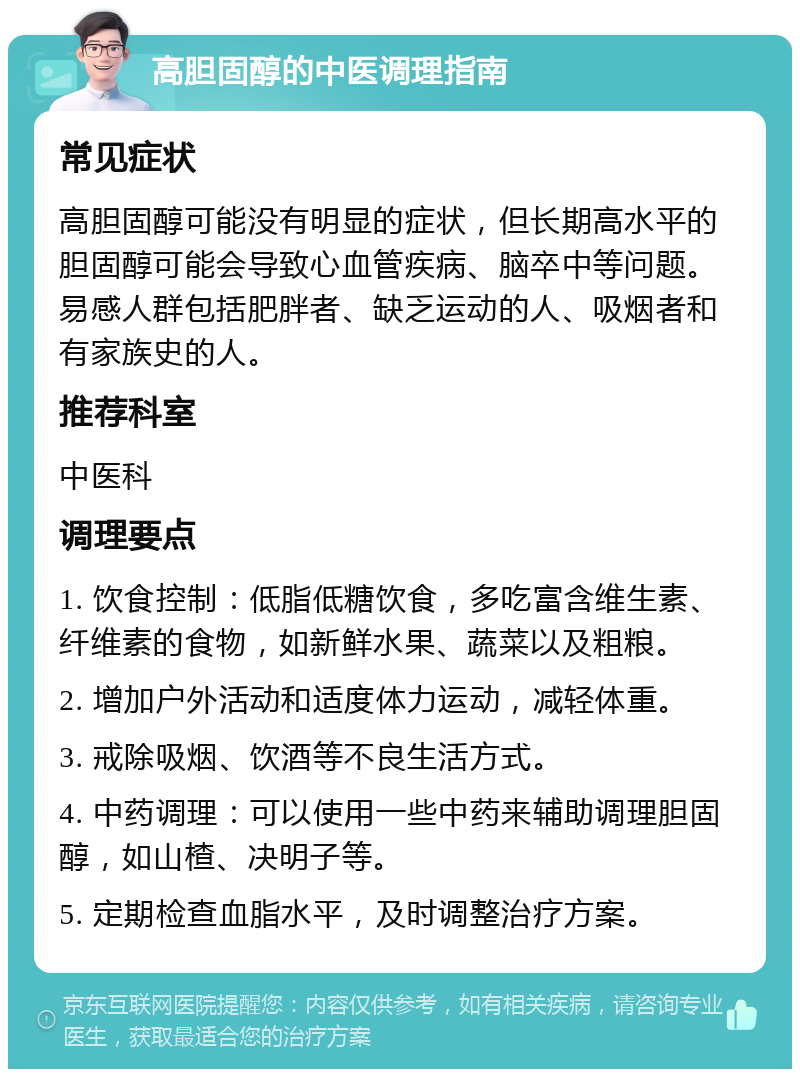 高胆固醇的中医调理指南 常见症状 高胆固醇可能没有明显的症状，但长期高水平的胆固醇可能会导致心血管疾病、脑卒中等问题。易感人群包括肥胖者、缺乏运动的人、吸烟者和有家族史的人。 推荐科室 中医科 调理要点 1. 饮食控制：低脂低糖饮食，多吃富含维生素、纤维素的食物，如新鲜水果、蔬菜以及粗粮。 2. 增加户外活动和适度体力运动，减轻体重。 3. 戒除吸烟、饮酒等不良生活方式。 4. 中药调理：可以使用一些中药来辅助调理胆固醇，如山楂、决明子等。 5. 定期检查血脂水平，及时调整治疗方案。