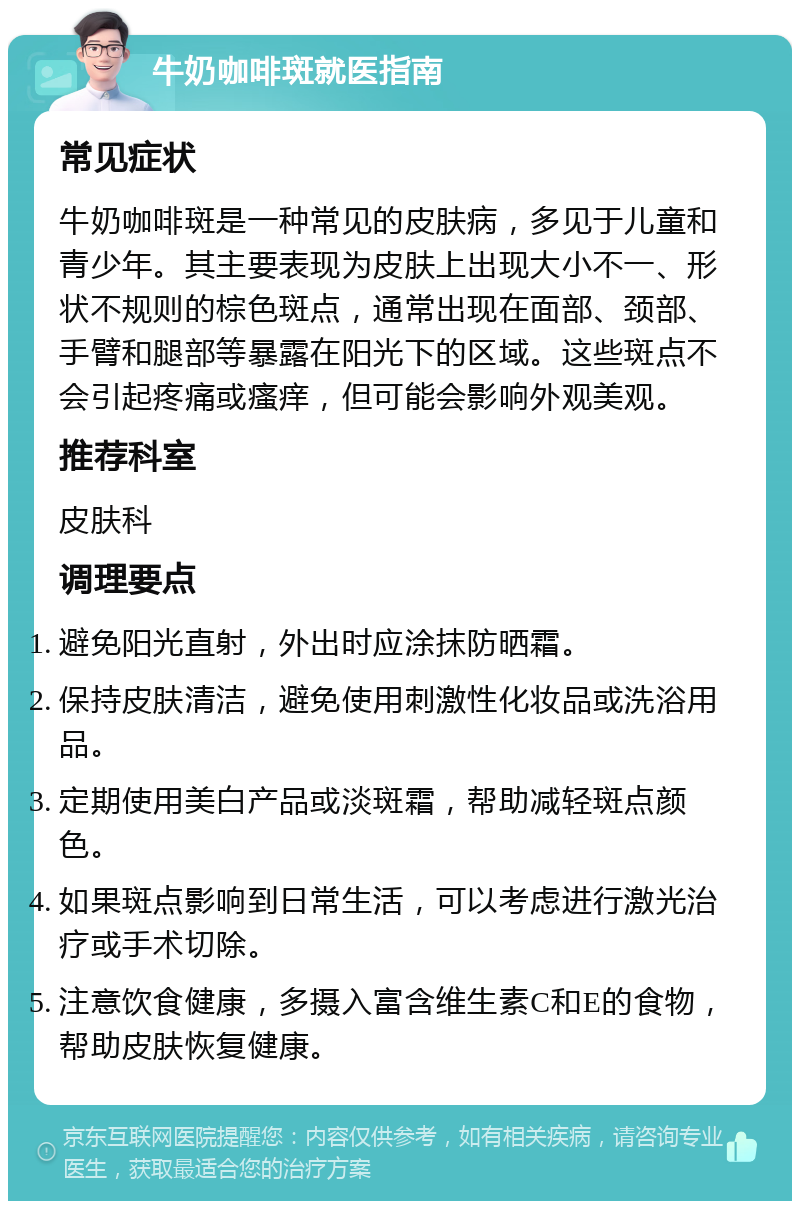 牛奶咖啡斑就医指南 常见症状 牛奶咖啡斑是一种常见的皮肤病，多见于儿童和青少年。其主要表现为皮肤上出现大小不一、形状不规则的棕色斑点，通常出现在面部、颈部、手臂和腿部等暴露在阳光下的区域。这些斑点不会引起疼痛或瘙痒，但可能会影响外观美观。 推荐科室 皮肤科 调理要点 避免阳光直射，外出时应涂抹防晒霜。 保持皮肤清洁，避免使用刺激性化妆品或洗浴用品。 定期使用美白产品或淡斑霜，帮助减轻斑点颜色。 如果斑点影响到日常生活，可以考虑进行激光治疗或手术切除。 注意饮食健康，多摄入富含维生素C和E的食物，帮助皮肤恢复健康。